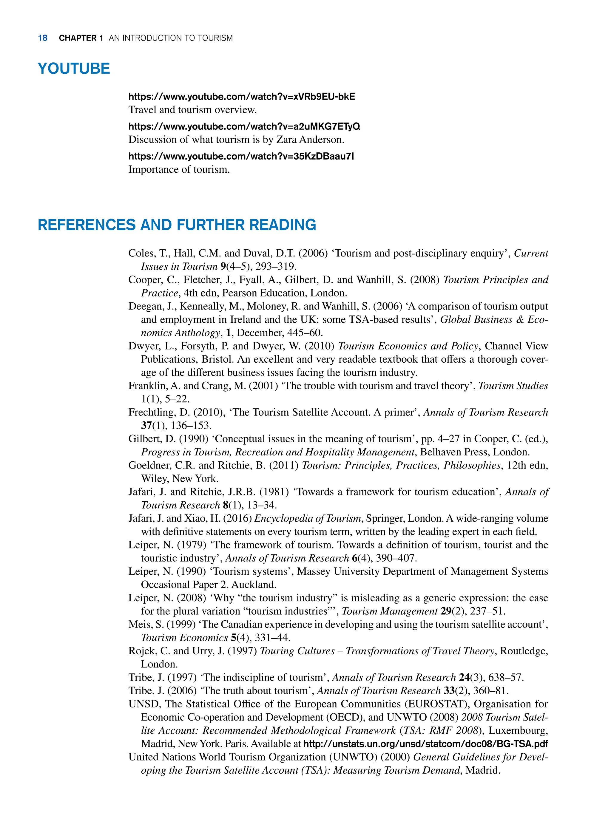YOUTUBE
https://www.youtube.com/watch?v=xVRb9EU-bkE
Travel and tourism overview.
https://www.youtube.com/watch?v=a2uMKG7ETyQ
Discussion of what tourism is by Zara Anderson.
https://www.youtube.com/watch?v=35KzDBaau7I
Importance of tourism.
REFERENCES AND FURTHER READING
Coles, T., Hall, C.M. and Duval, D.T. (2006) ‘Tourism and post-disciplinary enquiry’, Current
Issues in Tourism 9(4–5), 293–319.
Cooper, C., Fletcher, J., Fyall, A., Gilbert, D. and Wanhill, S. (2008) Tourism Principles and
Practice, 4th edn, Pearson Education, London.
Deegan, J., Kenneally, M., Moloney, R. and Wanhill, S. (2006) ‘A comparison of tourism output
and employment in Ireland and the UK: some TSA-based results’, Global Business  Eco-
nomics Anthology, 1, December, 445–60.
Dwyer, L., Forsyth, P. and Dwyer, W. (2010) Tourism Economics and Policy, Channel View
Publications, Bristol. An excellent and very readable textbook that offers a thorough cover-
age of the different business issues facing the tourism industry.
Franklin, A. and Crang, M. (2001) ‘The trouble with tourism and travel theory’, Tourism Studies
1(1), 5–22.
Frechtling, D. (2010), ‘The Tourism Satellite Account. A primer’, Annals of Tourism Research
37(1), 136–153.
Gilbert, D. (1990) ‘Conceptual issues in the meaning of tourism’, pp. 4–27 in Cooper, C. (ed.),
Progress in Tourism, Recreation and Hospitality Management, Belhaven Press, London.
Goeldner, C.R. and Ritchie, B. (2011) Tourism: Principles, Practices, Philosophies, 12th edn,
Wiley, New York.
Jafari, J. and Ritchie, J.R.B. (1981) ‘Towards a framework for tourism education’, Annals of
Tourism Research 8(1), 13–34.
Jafari, J. and Xiao, H. (2016) Encyclopedia of Tourism, Springer, London.A wide-ranging volume
with definitive statements on every tourism term, written by the leading expert in each field.
Leiper, N. (1979) ‘The framework of tourism. Towards a definition of tourism, tourist and the
touristic industry’, Annals of Tourism Research 6(4), 390–407.
Leiper, N. (1990) ‘Tourism systems’, Massey University Department of Management Systems
Occasional Paper 2, Auckland.
Leiper, N. (2008) ‘Why “the tourism industry” is misleading as a generic expression: the case
for the plural variation “tourism industries”’, Tourism Management 29(2), 237–51.
Meis, S. (1999) ‘The Canadian experience in developing and using the tourism satellite account’,
Tourism Economics 5(4), 331–44.
Rojek, C. and Urry, J. (1997) Touring Cultures – Transformations of Travel Theory, Routledge,
London.
Tribe, J. (1997) ‘The indiscipline of tourism’, Annals of Tourism Research 24(3), 638–57.
Tribe, J. (2006) ‘The truth about tourism’, Annals of Tourism Research 33(2), 360–81.
UNSD, The Statistical Office of the European Communities (EUROSTAT), Organisation for
Economic Co-operation and Development (OECD), and UNWTO (2008) 2008 Tourism Satel-
lite Account: Recommended Methodological Framework (TSA: RMF 2008), Luxembourg,
Madrid, NewYork, Paris.Available at http://unstats.un.org/unsd/statcom/doc08/BG-TSA.pdf
United Nations World Tourism Organization (UNWTO) (2000) General Guidelines for Devel-
oping the Tourism Satellite Account (TSA): Measuring Tourism Demand, Madrid.
18 CHAPTER 1 AN INTRODUCTION TO TOURISM
 