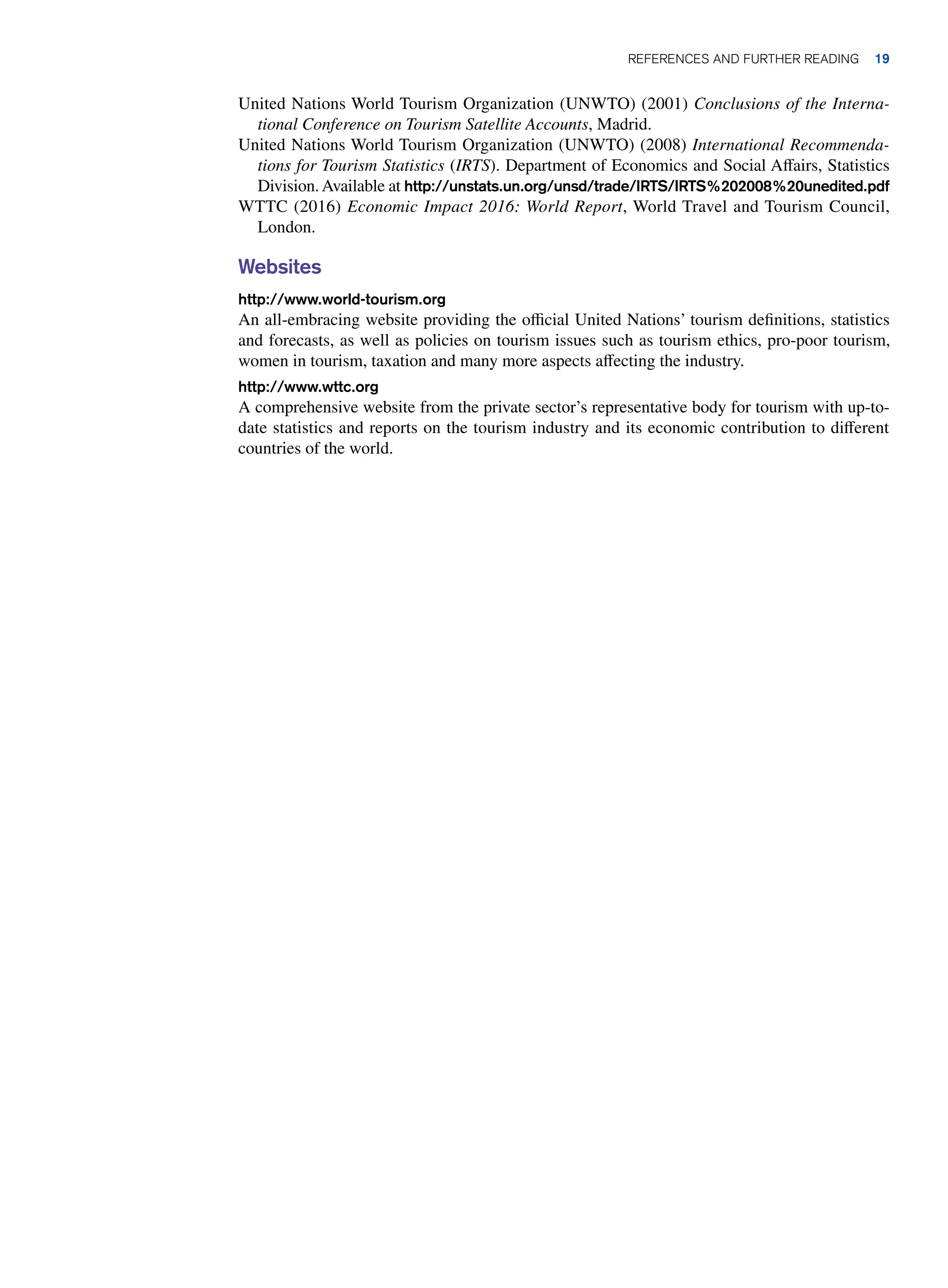 United Nations World Tourism Organization (UNWTO) (2001) Conclusions of the Interna-
tional Conference on Tourism Satellite Accounts, Madrid.
United Nations World Tourism Organization (UNWTO) (2008) International Recommenda-
tions for Tourism Statistics (IRTS). Department of Economics and Social Affairs, Statistics
Division.Available at http://unstats.un.org/unsd/trade/IRTS/IRTS%202008%20unedited.pdf
WTTC (2016) Economic Impact 2016: World Report, World Travel and Tourism Council,
London.
Websites
http://www.world-tourism.org
An all-embracing website providing the official United Nations’ tourism definitions, statistics
and forecasts, as well as policies on tourism issues such as tourism ethics, pro-poor tourism,
women in tourism, taxation and many more aspects affecting the industry.
http://www.wttc.org
A comprehensive website from the private sector’s representative body for tourism with up-to-
date statistics and reports on the tourism industry and its economic contribution to different
countries of the world.
REFERENCES AND FURTHER READING 19
 