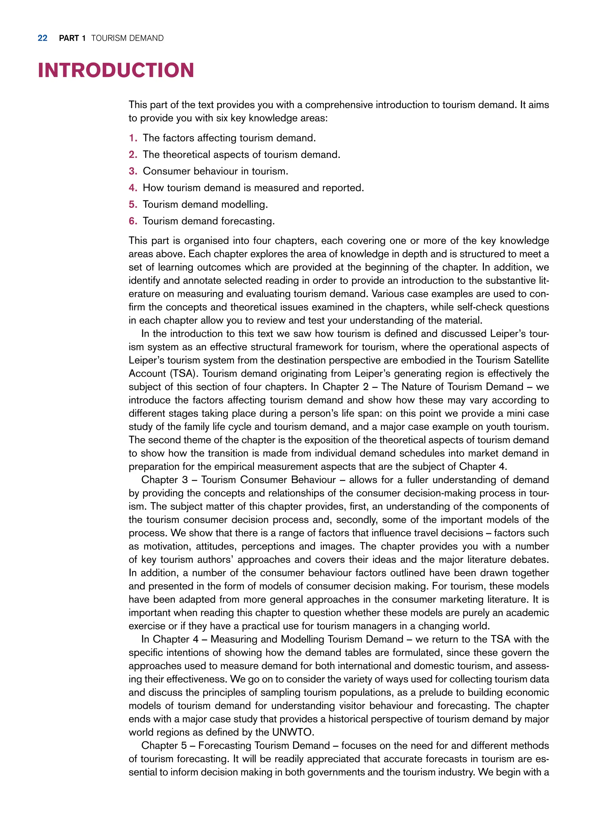 This part of the text provides you with a comprehensive introduction to tourism demand. It aims
to provide you with six key knowledge areas:
1. The factors affecting tourism demand.
2. The theoretical aspects of tourism demand.
3. Consumer behaviour in tourism.
4. How tourism demand is measured and reported.
5. Tourism demand modelling.
6. Tourism demand forecasting.
This part is organised into four chapters, each covering one or more of the key knowledge
areas above. Each chapter explores the area of knowledge in depth and is structured to meet a
set of learning outcomes which are provided at the beginning of the chapter. In addition, we
identify and annotate selected reading in order to provide an introduction to the substantive lit-
erature on measuring and evaluating tourism demand. Various case examples are used to con-
firm the concepts and theoretical issues examined in the chapters, while self-check questions
in each chapter allow you to review and test your understanding of the material.
In the introduction to this text we saw how tourism is defined and discussed Leiper’s tour-
ism system as an effective structural framework for tourism, where the operational aspects of
Leiper’s tourism system from the destination perspective are embodied in the Tourism Satellite
Account (TSA). Tourism demand originating from Leiper’s generating region is effectively the
subject of this section of four chapters. In Chapter 2 – The Nature of Tourism Demand – we
introduce the factors affecting tourism demand and show how these may vary according to
different stages taking place during a person’s life span: on this point we provide a mini case
study of the family life cycle and tourism demand, and a major case example on youth tourism.
The second theme of the chapter is the exposition of the theoretical aspects of tourism demand
to show how the transition is made from individual demand schedules into market demand in
preparation for the empirical measurement aspects that are the subject of Chapter 4.
Chapter 3 – Tourism Consumer Behaviour – allows for a fuller understanding of demand
by providing the concepts and relationships of the consumer decision-making process in tour-
ism. The subject matter of this chapter provides, first, an understanding of the components of
the tourism consumer decision process and, secondly, some of the important models of the
process. We show that there is a range of factors that influence travel decisions – factors such
as motivation, attitudes, perceptions and images. The chapter provides you with a number
of key tourism authors’ approaches and covers their ideas and the major literature debates.
In addition, a number of the consumer behaviour factors outlined have been drawn together
and presented in the form of models of consumer decision making. For tourism, these models
have been adapted from more general approaches in the consumer marketing literature. It is
important when reading this chapter to question whether these models are purely an academic
exercise or if they have a practical use for tourism managers in a changing world.
In Chapter 4 – Measuring and Modelling Tourism Demand – we return to the TSA with the
specific intentions of showing how the demand tables are formulated, since these govern the
approaches used to measure demand for both international and domestic tourism, and assess-
ing their effectiveness. We go on to consider the variety of ways used for collecting tourism data
and discuss the principles of sampling tourism populations, as a prelude to building economic
models of tourism demand for understanding visitor behaviour and forecasting. The chapter
ends with a major case study that provides a historical perspective of tourism demand by major
world regions as defined by the UNWTO.
Chapter 5 – Forecasting Tourism Demand – focuses on the need for and different methods
of tourism forecasting. It will be readily appreciated that accurate forecasts in tourism are es-
sential to inform decision making in both governments and the tourism industry. We begin with a
Introduction
22 part 1 TOURISM DEMAND
 