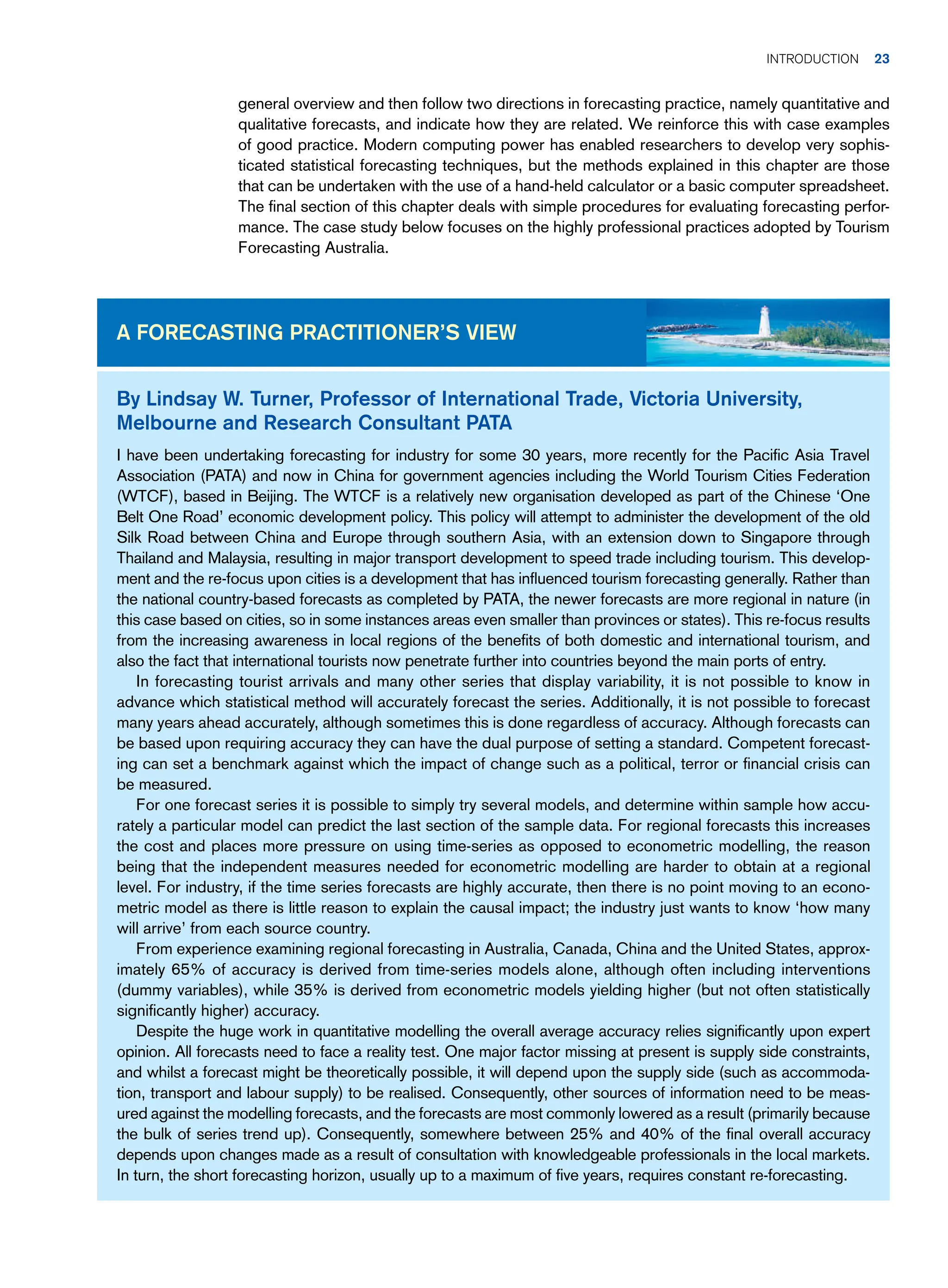 general overview and then follow two directions in forecasting practice, namely quantitative and
qualitative forecasts, and indicate how they are related. We reinforce this with case examples
of good practice. Modern computing power has enabled researchers to develop very sophis-
ticated statistical forecasting techniques, but the methods explained in this chapter are those
that can be undertaken with the use of a hand-held calculator or a basic computer spreadsheet.
The final section of this chapter deals with simple procedures for evaluating forecasting perfor-
mance. The case study below focuses on the highly professional practices adopted by Tourism
Forecasting Australia.
By Lindsay W. Turner, Professor of International Trade, Victoria University,
Melbourne and Research Consultant PATA
I have been undertaking forecasting for industry for some 30 years, more recently for the Pacific Asia Travel
Association (PATA) and now in China for government agencies including the World Tourism Cities Federation
(WTCF), based in Beijing. The WTCF is a relatively new organisation developed as part of the Chinese ‘One
Belt One Road’ economic development policy. This policy will attempt to administer the development of the old
Silk Road between China and Europe through southern Asia, with an extension down to Singapore through
Thailand and Malaysia, resulting in major transport development to speed trade including tourism. This develop-
ment and the re-focus upon cities is a development that has influenced tourism forecasting generally. Rather than
the national country-based forecasts as completed by PATA, the newer forecasts are more regional in nature (in
this case based on cities, so in some instances areas even smaller than provinces or states). This re-focus results
from the increasing awareness in local regions of the benefits of both domestic and international tourism, and
also the fact that international tourists now penetrate further into countries beyond the main ports of entry.
In forecasting tourist arrivals and many other series that display variability, it is not possible to know in
advance which statistical method will accurately forecast the series. Additionally, it is not possible to forecast
many years ahead accurately, although sometimes this is done regardless of accuracy. Although forecasts can
be based upon requiring accuracy they can have the dual purpose of setting a standard. Competent forecast-
ing can set a benchmark against which the impact of change such as a political, terror or financial crisis can
be measured.
For one forecast series it is possible to simply try several models, and determine within sample how accu-
rately a particular model can predict the last section of the sample data. For regional forecasts this increases
the cost and places more pressure on using time-series as opposed to econometric modelling, the reason
being that the independent measures needed for econometric modelling are harder to obtain at a regional
level. For industry, if the time series forecasts are highly accurate, then there is no point moving to an econo-
metric model as there is little reason to explain the causal impact; the industry just wants to know ‘how many
will arrive’ from each source country.
From experience examining regional forecasting in Australia, Canada, China and the United States, approx-
imately 65% of accuracy is derived from time-series models alone, although often including interventions
(dummy variables), while 35% is derived from econometric models yielding higher (but not often statistically
significantly higher) accuracy.
Despite the huge work in quantitative modelling the overall average accuracy relies significantly upon expert
opinion. All forecasts need to face a reality test. One major factor missing at present is supply side constraints,
and whilst a forecast might be theoretically possible, it will depend upon the supply side (such as accommoda-
tion, transport and labour supply) to be realised. Consequently, other sources of information need to be meas-
ured against the modelling forecasts, and the forecasts are most commonly lowered as a result (primarily because
the bulk of series trend up). Consequently, somewhere between 25% and 40% of the final overall accuracy
depends upon changes made as a result of consultation with knowledgeable professionals in the local markets.
In turn, the short forecasting horizon, usually up to a maximum of five years, requires constant re-forecasting.
A Forecasting Practitioner’s View
Introduction 23
 