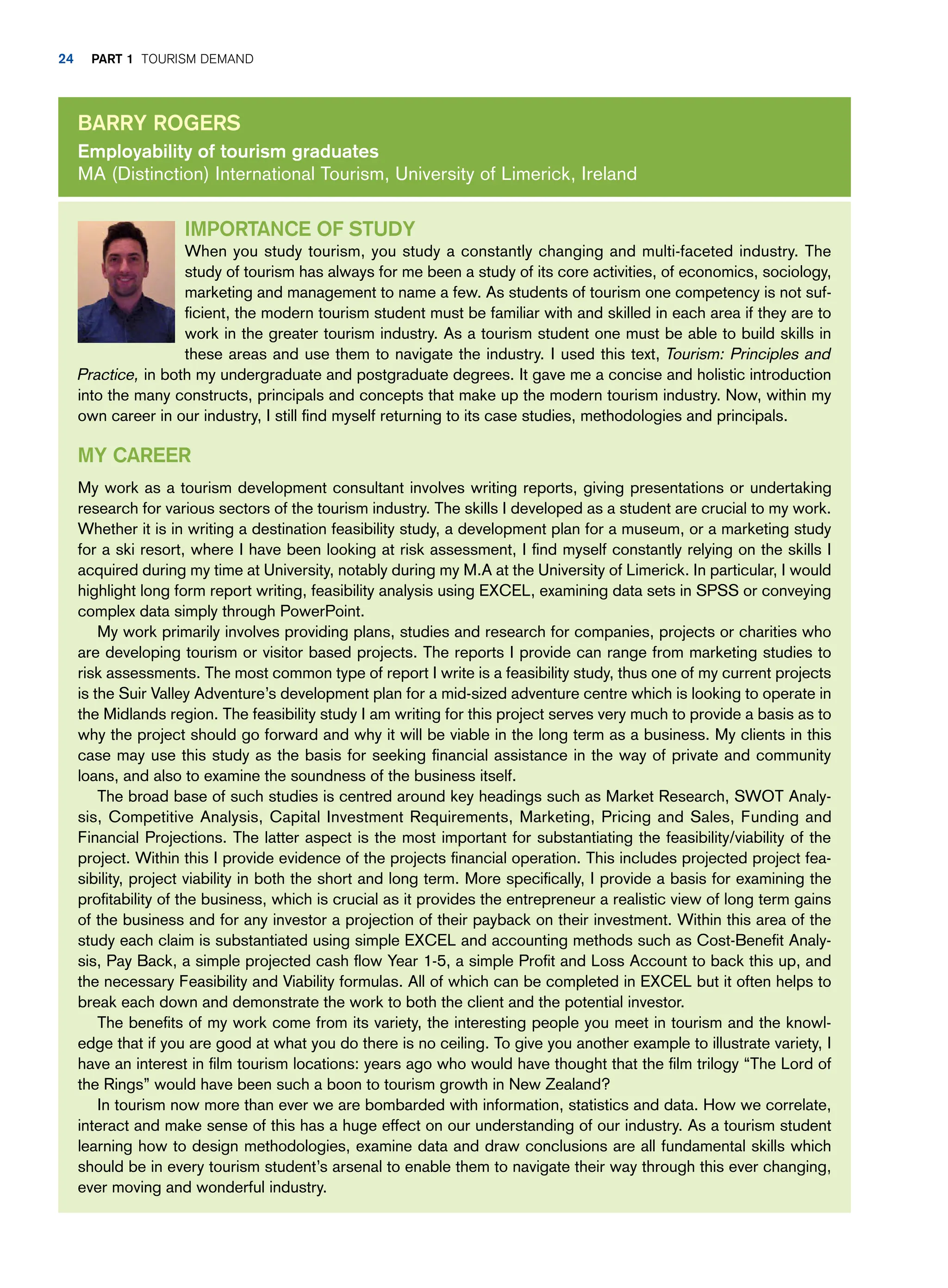Importance of study
When you study tourism, you study a constantly changing and multi-faceted industry. The
study of tourism has always for me been a study of its core activities, of economics, sociology,
marketing and management to name a few. As students of tourism one competency is not suf-
ficient, the modern tourism student must be familiar with and skilled in each area if they are to
work in the greater tourism industry. As a tourism student one must be able to build skills in
these areas and use them to navigate the industry. I used this text, Tourism: Principles and
Practice, in both my undergraduate and postgraduate degrees. It gave me a concise and holistic introduction
into the many constructs, principals and concepts that make up the modern tourism industry. Now, within my
own career in our industry, I still find myself returning to its case studies, methodologies and principals.
My Career
My work as a tourism development consultant involves writing reports, giving presentations or undertaking
research for various sectors of the tourism industry. The skills I developed as a student are crucial to my work.
Whether it is in writing a destination feasibility study, a development plan for a museum, or a marketing study
for a ski resort, where I have been looking at risk assessment, I find myself constantly relying on the skills I
acquired during my time at University, notably during my M.A at the University of Limerick. In particular, I would
highlight long form report writing, feasibility analysis using EXCEL, examining data sets in SPSS or conveying
complex data simply through PowerPoint.
My work primarily involves providing plans, studies and research for companies, projects or charities who
are developing tourism or visitor based projects. The reports I provide can range from marketing studies to
risk assessments. The most common type of report I write is a feasibility study, thus one of my current projects
is the Suir Valley Adventure’s development plan for a mid-sized adventure centre which is looking to operate in
the Midlands region. The feasibility study I am writing for this project serves very much to provide a basis as to
why the project should go forward and why it will be viable in the long term as a business. My clients in this
case may use this study as the basis for seeking financial assistance in the way of private and community
loans, and also to examine the soundness of the business itself.
The broad base of such studies is centred around key headings such as Market Research, SWOT Analy-
sis, Competitive Analysis, Capital Investment Requirements, Marketing, Pricing and Sales, Funding and
Financial Projections. The latter aspect is the most important for substantiating the feasibility/viability of the
project. Within this I provide evidence of the projects financial operation. This includes projected project fea-
sibility, project viability in both the short and long term. More specifically, I provide a basis for examining the
profitability of the business, which is crucial as it provides the entrepreneur a realistic view of long term gains
of the business and for any investor a projection of their payback on their investment. Within this area of the
study each claim is substantiated using simple EXCEL and accounting methods such as Cost-Benefit Analy-
sis, Pay Back, a simple projected cash flow Year 1-5, a simple Profit and Loss Account to back this up, and
the necessary Feasibility and Viability formulas. All of which can be completed in EXCEL but it often helps to
break each down and demonstrate the work to both the client and the potential investor.
The benefits of my work come from its variety, the interesting people you meet in tourism and the knowl-
edge that if you are good at what you do there is no ceiling. To give you another example to illustrate variety, I
have an interest in film tourism locations: years ago who would have thought that the film trilogy “The Lord of
the Rings” would have been such a boon to tourism growth in New Zealand?
In tourism now more than ever we are bombarded with information, statistics and data. How we correlate,
interact and make sense of this has a huge effect on our understanding of our industry. As a tourism student
learning how to design methodologies, examine data and draw conclusions are all fundamental skills which
should be in every tourism student’s arsenal to enable them to navigate their way through this ever changing,
ever moving and wonderful industry.
Barry Rogers
Employability of tourism graduates
MA (Distinction) International Tourism, University of Limerick, Ireland
24 part 1 TOURISM DEMAND
 