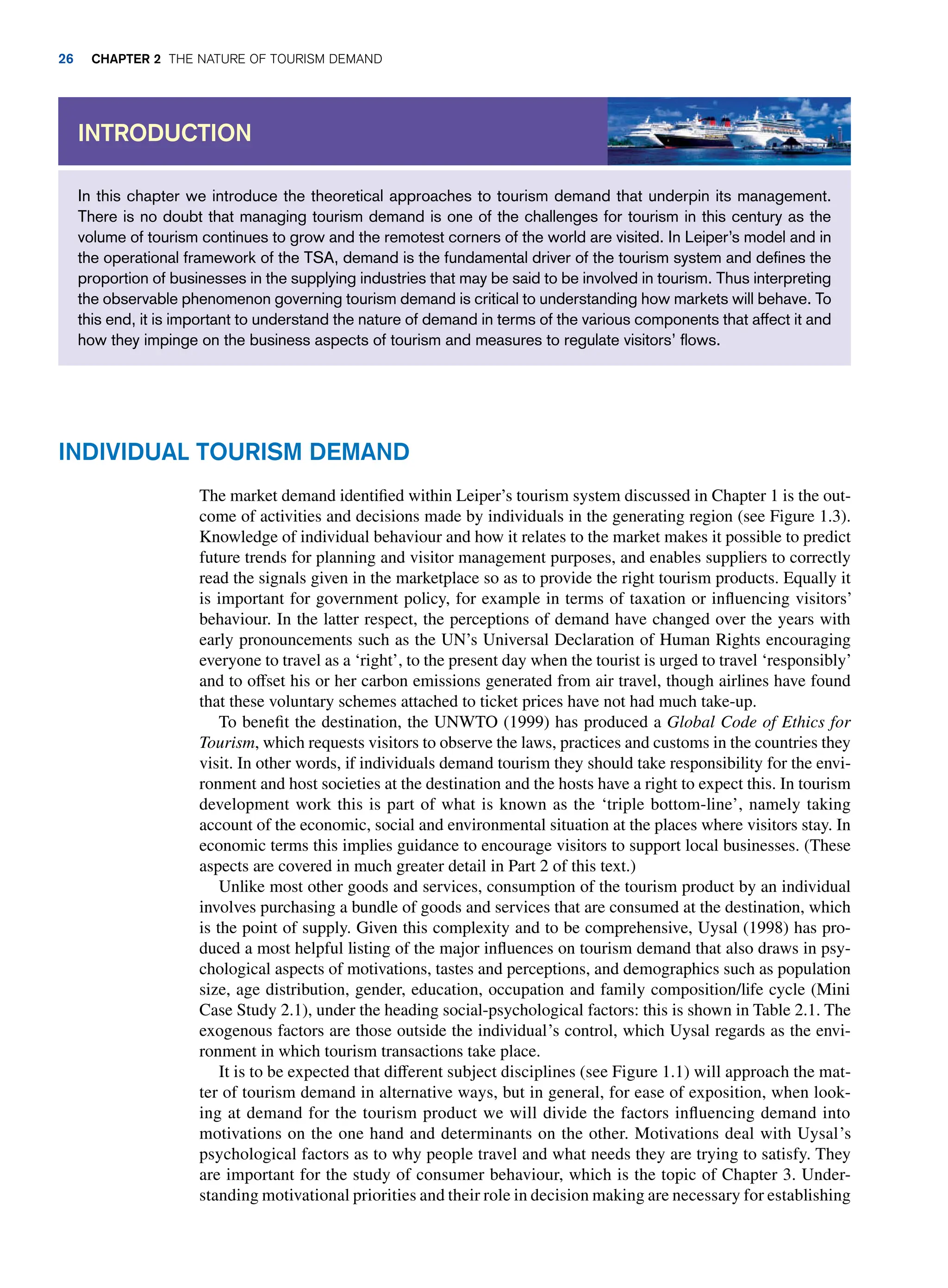 In this chapter we introduce the theoretical approaches to tourism demand that underpin its management.
There is no doubt that managing tourism demand is one of the challenges for tourism in this century as the
volume of tourism continues to grow and the remotest corners of the world are visited. In Leiper’s model and in
the operational framework of the TSA, demand is the fundamental driver of the tourism system and defines the
proportion of businesses in the supplying industries that may be said to be involved in tourism. Thus interpreting
the observable phenomenon governing tourism demand is critical to understanding how markets will behave. To
this end, it is important to understand the nature of demand in terms of the various components that affect it and
how they impinge on the business aspects of tourism and measures to regulate visitors’ flows.
Introduction
Individual Tourism Demand
The market demand identified within Leiper’s tourism system discussed in Chapter 1 is the out-
come of activities and decisions made by individuals in the generating region (see Figure 1.3).
Knowledge of individual behaviour and how it relates to the market makes it possible to predict
future trends for planning and visitor management purposes, and enables suppliers to correctly
read the signals given in the marketplace so as to provide the right tourism products. Equally it
is important for government policy, for example in terms of taxation or influencing visitors’
behaviour. In the latter respect, the perceptions of demand have changed over the years with
early pronouncements such as the UN’s Universal Declaration of Human Rights encouraging
everyone to travel as a ‘right’, to the present day when the tourist is urged to travel ‘responsibly’
and to offset his or her carbon emissions generated from air travel, though airlines have found
that these voluntary schemes attached to ticket prices have not had much take-up.
To benefit the destination, the UNWTO (1999) has produced a Global Code of Ethics for
Tourism, which requests visitors to observe the laws, practices and customs in the countries they
visit. In other words, if individuals demand tourism they should take responsibility for the envi-
ronment and host societies at the destination and the hosts have a right to expect this. In tourism
development work this is part of what is known as the ‘triple bottom-line’, namely taking
account of the economic, social and environmental situation at the places where visitors stay. In
economic terms this implies guidance to encourage visitors to support local businesses. (These
aspects are covered in much greater detail in Part 2 of this text.)
Unlike most other goods and services, consumption of the tourism product by an individual
involves purchasing a bundle of goods and services that are consumed at the destination, which
is the point of supply. Given this complexity and to be comprehensive, Uysal (1998) has pro-
duced a most helpful listing of the major influences on tourism demand that also draws in psy-
chological aspects of motivations, tastes and perceptions, and demographics such as population
size, age distribution, gender, education, occupation and family composition/life cycle (Mini
Case Study 2.1), under the heading social-psychological factors: this is shown in Table 2.1. The
exogenous factors are those outside the individual’s control, which Uysal regards as the envi-
ronment in which tourism transactions take place.
It is to be expected that different subject disciplines (see Figure 1.1) will approach the mat-
ter of tourism demand in alternative ways, but in general, for ease of exposition, when look-
ing at demand for the tourism product we will divide the factors influencing demand into
motivations on the one hand and determinants on the other. Motivations deal with Uysal’s
psychological factors as to why people travel and what needs they are trying to satisfy. They
are important for the study of consumer behaviour, which is the topic of Chapter 3. Under-
standing motivational priorities and their role in decision making are necessary for establishing
26 Chapter 2 The Nature of Tourism Demand
 