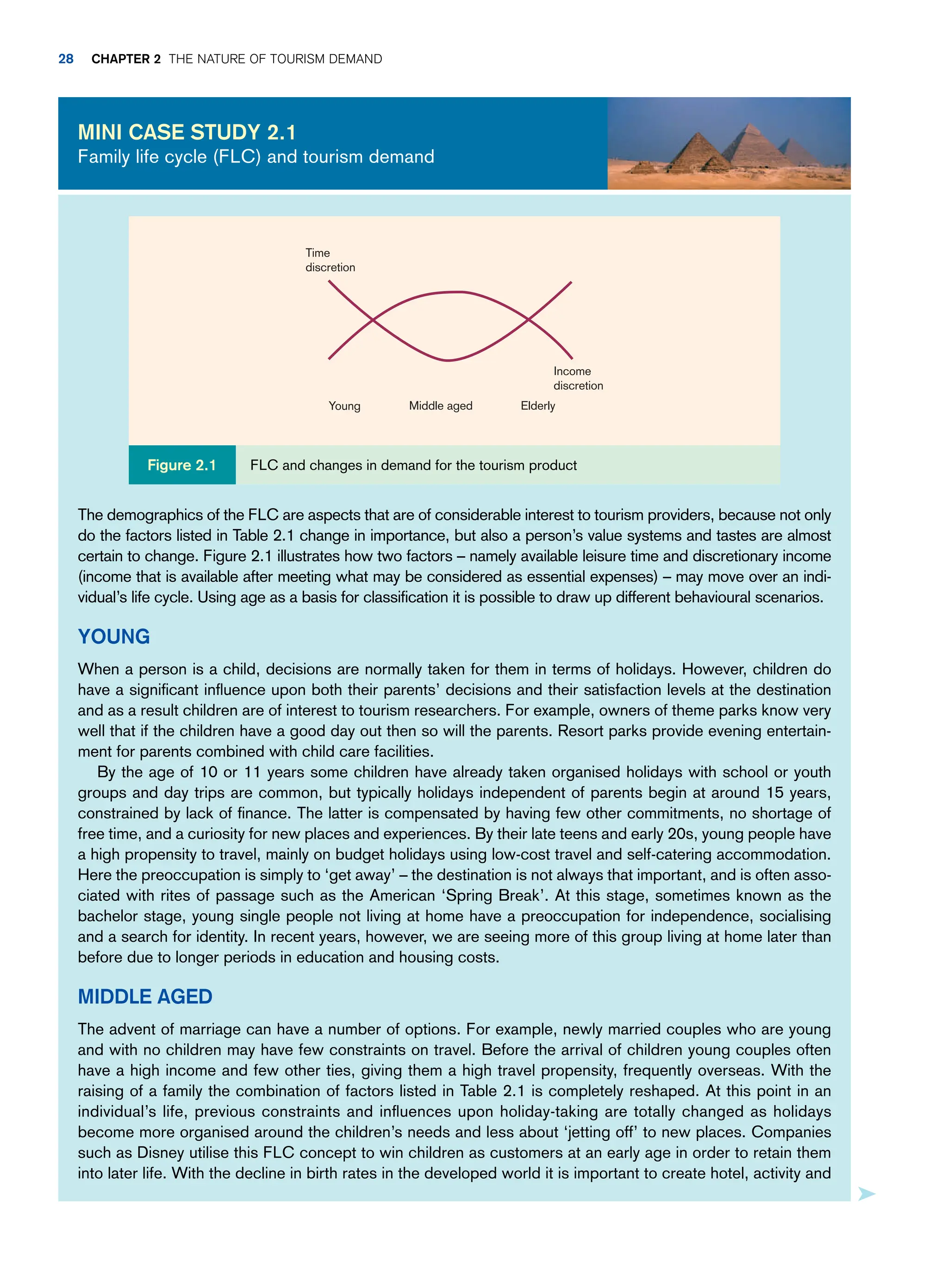 The demographics of the FLC are aspects that are of considerable interest to tourism providers, because not only
do the factors listed in Table 2.1 change in importance, but also a person’s value systems and tastes are almost
certain to change. Figure 2.1 illustrates how two factors – namely available leisure time and discretionary income
(income that is available after meeting what may be considered as essential expenses) – may move over an indi-
vidual’s life cycle. Using age as a basis for classification it is possible to draw up different behavioural scenarios.
Young
When a person is a child, decisions are normally taken for them in terms of holidays. However, children do
have a significant influence upon both their parents’ decisions and their satisfaction levels at the destination
and as a result children are of interest to tourism researchers. For example, owners of theme parks know very
well that if the children have a good day out then so will the parents. Resort parks provide evening entertain-
ment for parents combined with child care facilities.
By the age of 10 or 11 years some children have already taken organised holidays with school or youth
groups and day trips are common, but typically holidays independent of parents begin at around 15 years,
constrained by lack of finance. The latter is compensated by having few other commitments, no shortage of
free time, and a curiosity for new places and experiences. By their late teens and early 20s, young people have
a high propensity to travel, mainly on budget holidays using low-cost travel and self-catering accommodation.
Here the preoccupation is simply to ‘get away’ – the destination is not always that important, and is often asso-
ciated with rites of passage such as the American ‘Spring Break’. At this stage, sometimes known as the
bachelor stage, young single people not living at home have a preoccupation for independence, socialising
and a search for identity. In recent years, however, we are seeing more of this group living at home later than
before due to longer periods in education and housing costs.
Middle Aged
The advent of marriage can have a number of options. For example, newly married couples who are young
and with no children may have few constraints on travel. Before the arrival of children young couples often
have a high income and few other ties, giving them a high travel propensity, frequently overseas. With the
raising of a family the combination of factors listed in Table 2.1 is completely reshaped. At this point in an
individual’s life, previous constraints and influences upon holiday-taking are totally changed as holidays
become more organised around the children’s needs and less about ‘jetting off’ to new places. Companies
such as Disney utilise this FLC concept to win children as customers at an early age in order to retain them
into later life. With the decline in birth rates in the developed world it is important to create hotel, activity and
Mini case study 2.1
Family life cycle (FLC) and tourism demand
Time
discretion
Income
discretion
Elderly
Middle aged
Young
FLC and changes in demand for the tourism product
Figure 2.1
28 Chapter 2 The Nature of Tourism Demand
 