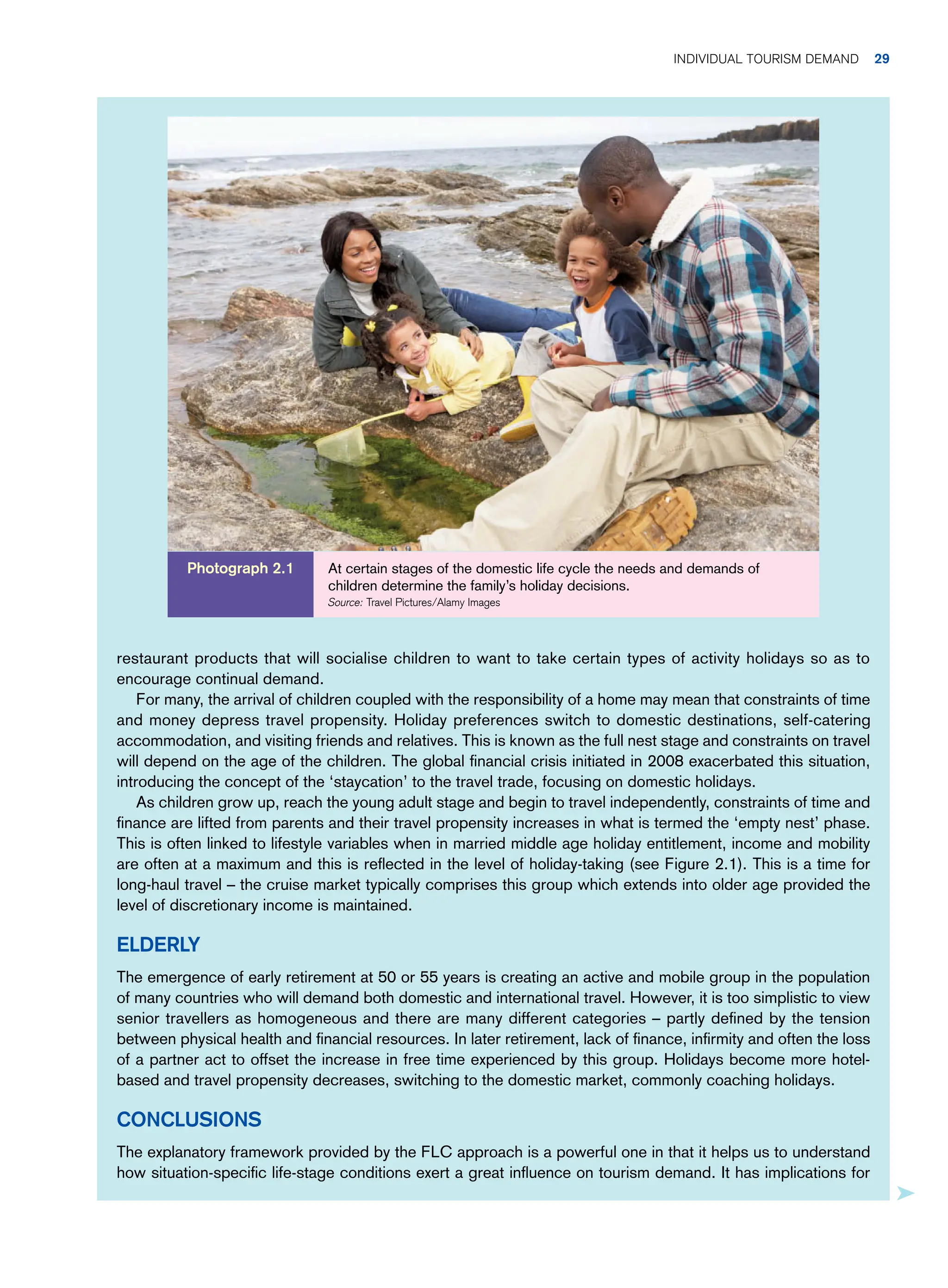 restaurant products that will socialise children to want to take certain types of activity holidays so as to
encourage continual demand.
For many, the arrival of children coupled with the responsibility of a home may mean that constraints of time
and money depress travel propensity. Holiday preferences switch to domestic destinations, self-catering
accommodation, and visiting friends and relatives. This is known as the full nest stage and constraints on travel
will depend on the age of the children. The global financial crisis initiated in 2008 exacerbated this situation,
introducing the concept of the ‘staycation’ to the travel trade, focusing on domestic holidays.
As children grow up, reach the young adult stage and begin to travel independently, constraints of time and
finance are lifted from parents and their travel propensity increases in what is termed the ‘empty nest’ phase.
This is often linked to lifestyle variables when in married middle age holiday entitlement, income and mobility
are often at a maximum and this is reflected in the level of holiday-taking (see Figure 2.1). This is a time for
long-haul travel – the cruise market typically comprises this group which extends into older age provided the
level of discretionary income is maintained.
Elderly
The emergence of early retirement at 50 or 55 years is creating an active and mobile group in the population
of many countries who will demand both domestic and international travel. However, it is too simplistic to view
senior travellers as homogeneous and there are many different categories – partly defined by the tension
between physical health and financial resources. In later retirement, lack of finance, infirmity and often the loss
of a partner act to offset the increase in free time experienced by this group. Holidays become more hotel-
based and travel propensity decreases, switching to the domestic market, commonly coaching holidays.
Conclusions
The explanatory framework provided by the FLC approach is a powerful one in that it helps us to understand
how situation-specific life-stage conditions exert a great influence on tourism demand. It has implications for
At certain stages of the domestic life cycle the needs and demands of
children determine the family’s holiday decisions.
Source: Travel Pictures/Alamy Images
Photograph 2.1
Individual Tourism Demand 29
 