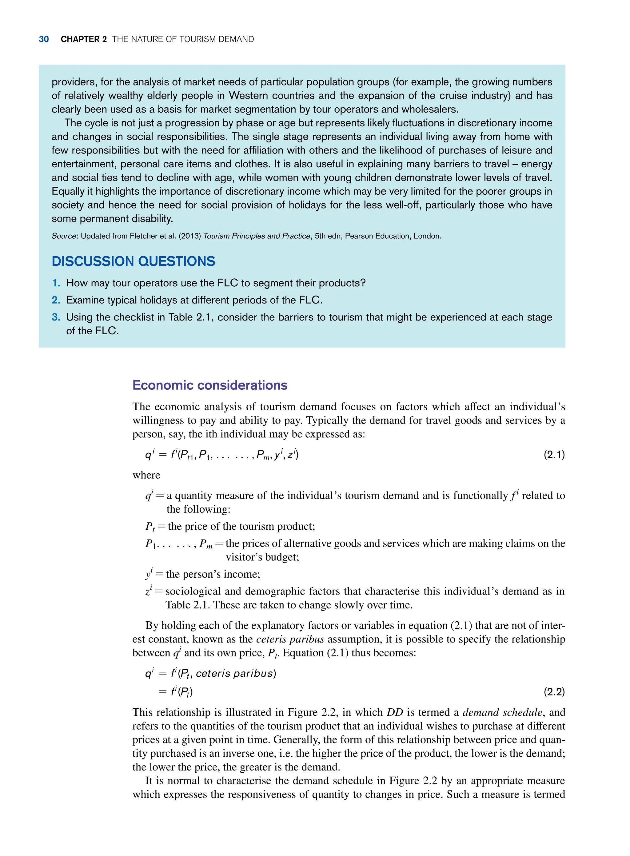 Economic considerations
The economic analysis of tourism demand focuses on factors which affect an individual’s
willingness to pay and ability to pay. Typically the demand for travel goods and services by a
person, say, the ith individual may be expressed as:
qi
= fi
(Pt1, P1, c c, Pm, yi
, zi
) (2.1)
where
qi
= 
a quantity measure of the individual’s tourism demand and is functionally fi
related to
the following:
Pt = 
the price of the tourism product;
P1. . . . . . , Pm = 
the prices of alternative goods and services which are making claims on the
visitor’s budget;
yi
= the person’s income;
zi
= 
sociological and demographic factors that characterise this individual’s demand as in
Table 2.1. These are taken to change slowly over time.
By holding each of the explanatory factors or variables in equation (2.1) that are not of inter-
est constant, known as the ceteris paribus assumption, it is possible to specify the relationship
between qi
and its own price, Pt. Equation (2.1) thus becomes:
qi
= fi
(Pt, ceteris paribus)
= fi
(Pt) (2.2)
This relationship is illustrated in Figure 2.2, in which DD is termed a demand schedule, and
refers to the quantities of the tourism product that an individual wishes to purchase at different
prices at a given point in time. Generally, the form of this relationship between price and quan-
tity purchased is an inverse one, i.e. the higher the price of the product, the lower is the demand;
the lower the price, the greater is the demand.
It is normal to characterise the demand schedule in Figure 2.2 by an appropriate measure
which expresses the responsiveness of quantity to changes in price. Such a measure is termed
providers, for the analysis of market needs of particular population groups (for example, the growing numbers
of relatively wealthy elderly people in Western countries and the expansion of the cruise industry) and has
clearly been used as a basis for market segmentation by tour operators and wholesalers.
The cycle is not just a progression by phase or age but represents likely fluctuations in discretionary income
and changes in social responsibilities. The single stage represents an individual living away from home with
few responsibilities but with the need for affiliation with others and the likelihood of purchases of leisure and
entertainment, personal care items and clothes. It is also useful in explaining many barriers to travel – energy
and social ties tend to decline with age, while women with young children demonstrate lower levels of travel.
Equally it highlights the importance of discretionary income which may be very limited for the poorer groups in
society and hence the need for social provision of holidays for the less well-off, particularly those who have
some permanent disability.
Source: Updated from Fletcher et al. (2013) Tourism Principles and Practice, 5th edn, Pearson Education, London.
Discussion Questions
1. How may tour operators use the FLC to segment their products?
2. Examine typical holidays at different periods of the FLC.
3. Using the checklist in Table 2.1, consider the barriers to tourism that might be experienced at each stage
of the FLC.
30 Chapter 2 The Nature of Tourism Demand
 