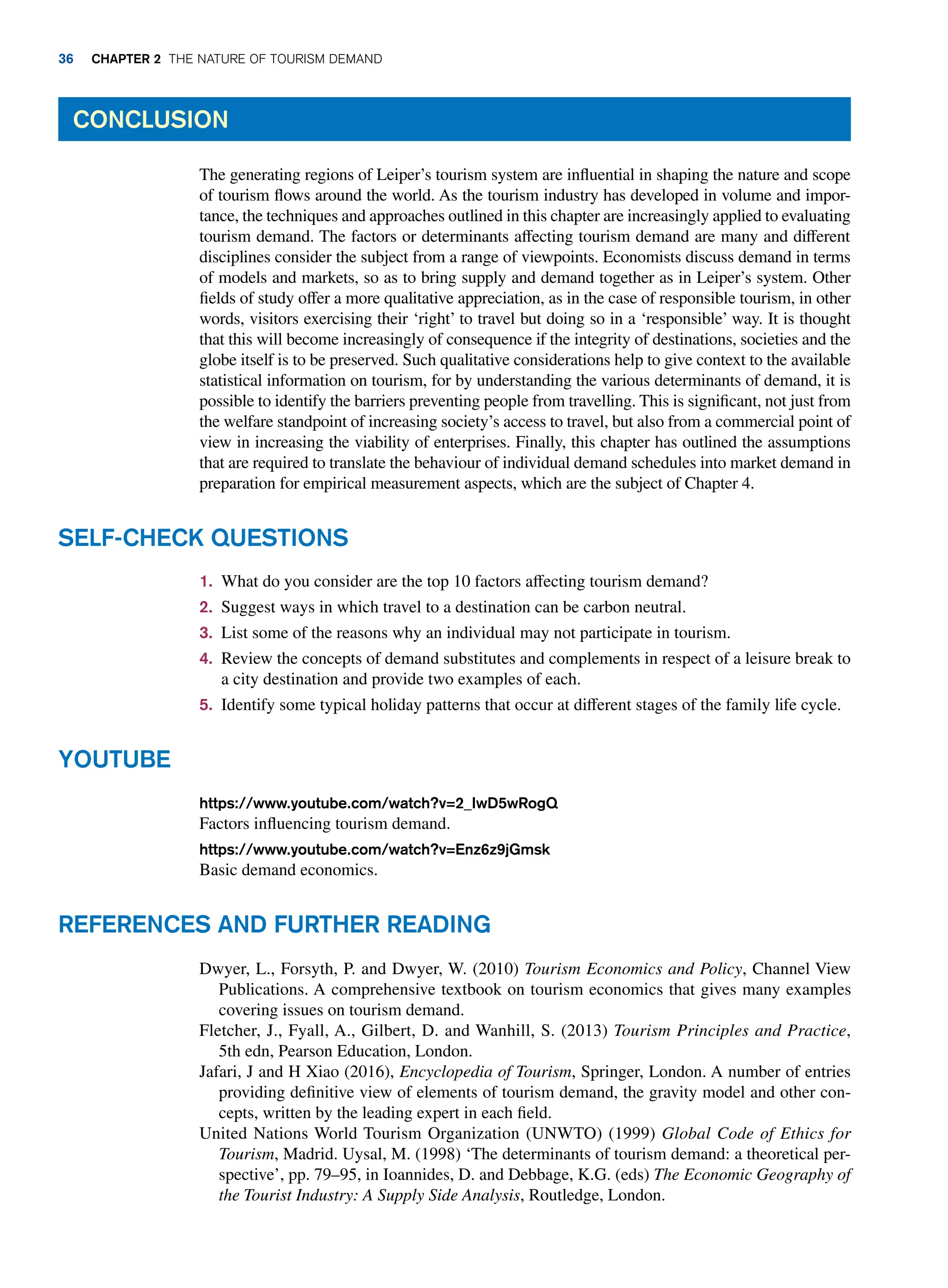 The generating regions of Leiper’s tourism system are influential in shaping the nature and scope
of tourism flows around the world. As the tourism industry has developed in volume and impor-
tance, the techniques and approaches outlined in this chapter are increasingly applied to evaluating
tourism demand. The factors or determinants affecting tourism demand are many and different
disciplines consider the subject from a range of viewpoints. Economists discuss demand in terms
of models and markets, so as to bring supply and demand together as in Leiper’s system. Other
fields of study offer a more qualitative appreciation, as in the case of responsible tourism, in other
words, visitors exercising their ‘right’ to travel but doing so in a ‘responsible’ way. It is thought
that this will become increasingly of consequence if the integrity of destinations, societies and the
globe itself is to be preserved. Such qualitative considerations help to give context to the available
statistical information on tourism, for by understanding the various determinants of demand, it is
possible to identify the barriers preventing people from travelling. This is significant, not just from
the welfare standpoint of increasing society’s access to travel, but also from a commercial point of
view in increasing the viability of enterprises. Finally, this chapter has outlined the assumptions
that are required to translate the behaviour of individual demand schedules into market demand in
preparation for empirical measurement aspects, which are the subject of Chapter 4.
Conclusion
Self-Check Questions
1. What do you consider are the top 10 factors affecting tourism demand?
2. Suggest ways in which travel to a destination can be carbon neutral.
3. List some of the reasons why an individual may not participate in tourism.
4. Review the concepts of demand substitutes and complements in respect of a leisure break to
a city destination and provide two examples of each.
5. Identify some typical holiday patterns that occur at different stages of the family life cycle.
https://www.youtube.com/watch?v=2_IwD5wRogQ
Factors influencing tourism demand.
https://www.youtube.com/watch?v=Enz6z9jGmsk
Basic demand economics.
Youtube
Dwyer, L., Forsyth, P. and Dwyer, W. (2010) Tourism Economics and Policy, Channel View
Publications. A comprehensive textbook on tourism economics that gives many examples
covering issues on tourism demand.
Fletcher, J., Fyall, A., Gilbert, D. and Wanhill, S. (2013) Tourism Principles and Practice,
5th edn, Pearson Education, London.
Jafari, J and H Xiao (2016), Encyclopedia of Tourism, Springer, London. A number of entries
providing definitive view of elements of tourism demand, the gravity model and other con-
cepts, written by the leading expert in each field.
United Nations World Tourism Organization (UNWTO) (1999) Global Code of Ethics for
Tourism, Madrid. Uysal, M. (1998) ‘The determinants of tourism demand: a theoretical per-
spective’, pp. 79–95, in Ioannides, D. and Debbage, K.G. (eds) The Economic Geography of
the Tourist Industry: A Supply Side Analysis, Routledge, London.
References and Further Reading
36 Chapter 2 The Nature of Tourism Demand
 