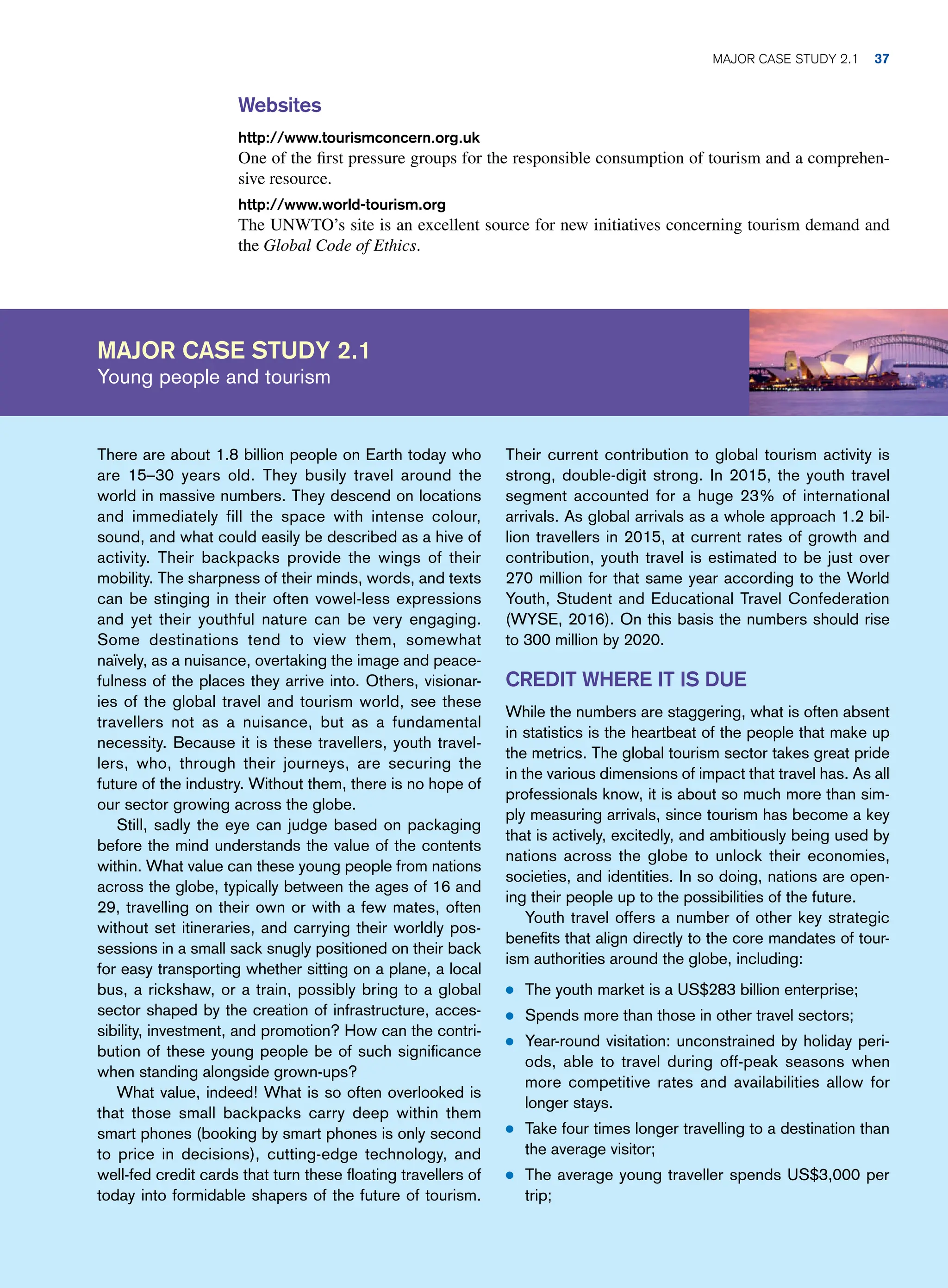 Websites
http://www.tourismconcern.org.uk
One of the first pressure groups for the responsible consumption of tourism and a comprehen-
sive resource.
http://www.world-tourism.org
The UNWTO’s site is an excellent source for new initiatives concerning tourism demand and
the Global Code of Ethics.
Major case study 2.1
Young people and tourism
Their current contribution to global tourism activity is
strong, double-digit strong. In 2015, the youth travel
segment accounted for a huge 23% of international
arrivals. As global arrivals as a whole approach 1.2 bil-
lion travellers in 2015, at current rates of growth and
contribution, youth travel is estimated to be just over
270 million for that same year according to the World
Youth, Student and Educational Travel Confederation
(WYSE, 2016). On this basis the numbers should rise
to 300 million by 2020.
Credit Where It Is Due
While the numbers are staggering, what is often absent
in statistics is the heartbeat of the people that make up
the metrics. The global tourism sector takes great pride
in the various dimensions of impact that travel has. As all
professionals know, it is about so much more than sim-
ply measuring arrivals, since tourism has become a key
that is actively, excitedly, and ambitiously being used by
nations across the globe to unlock their economies,
societies, and identities. In so doing, nations are open-
ing their people up to the possibilities of the future.
Youth travel offers a number of other key strategic
benefits that align directly to the core mandates of tour-
ism authorities around the globe, including:
● The youth market is a US$283 billion enterprise;
● Spends more than those in other travel sectors;
● Year-round visitation: unconstrained by holiday peri-
ods, able to travel during off-peak seasons when
more competitive rates and availabilities allow for
longer stays.
● Take four times longer travelling to a destination than
the average visitor;
● The average young traveller spends US$3,000 per
trip;
There are about 1.8 billion people on Earth today who
are 15–30 years old. They busily travel around the
world in massive numbers. They descend on locations
and immediately fill the space with intense colour,
sound, and what could easily be described as a hive of
activity. Their backpacks provide the wings of their
mobility. The sharpness of their minds, words, and texts
can be stinging in their often vowel-less expressions
and yet their youthful nature can be very engaging.
Some destinations tend to view them, somewhat
naïvely, as a nuisance, overtaking the image and peace-
fulness of the places they arrive into. Others, visionar-
ies of the global travel and tourism world, see these
travellers not as a nuisance, but as a fundamental
necessity. Because it is these travellers, youth travel-
lers, who, through their journeys, are securing the
future of the industry. Without them, there is no hope of
our sector growing across the globe.
Still, sadly the eye can judge based on packaging
before the mind understands the value of the contents
within. What value can these young people from nations
across the globe, typically between the ages of 16 and
29, travelling on their own or with a few mates, often
without set itineraries, and carrying their worldly pos-
sessions in a small sack snugly positioned on their back
for easy transporting whether sitting on a plane, a local
bus, a rickshaw, or a train, possibly bring to a global
sector shaped by the creation of infrastructure, acces-
sibility, investment, and promotion? How can the contri-
bution of these young people be of such significance
when standing alongside grown-ups?
What value, indeed! What is so often overlooked is
that those small backpacks carry deep within them
smart phones (booking by smart phones is only second
to price in decisions), cutting-edge technology, and
well-fed credit cards that turn these floating travellers of
today into formidable shapers of the future of tourism.
Major case study 2.1 37
 
