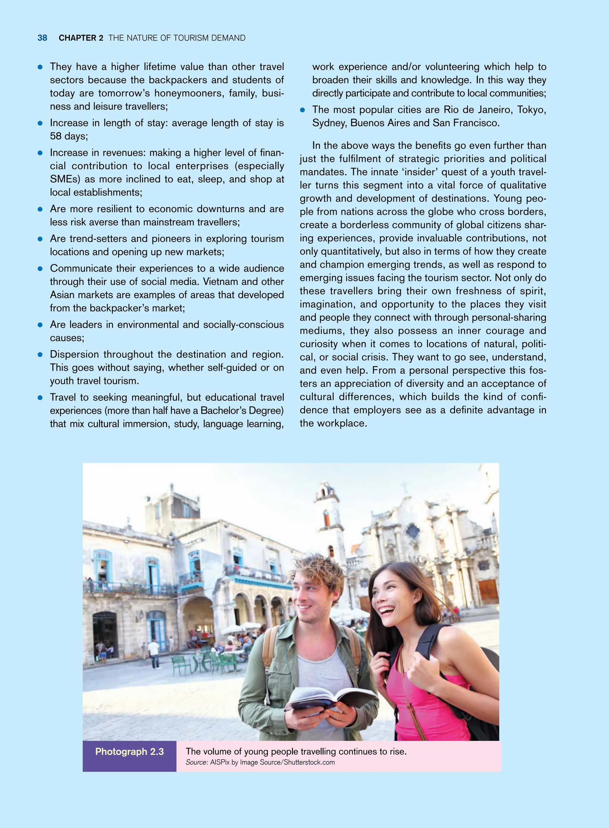 work experience and/or volunteering which help to
broaden their skills and knowledge. In this way they
directly participate and contribute to local communities;
● The most popular cities are Rio de Janeiro, Tokyo,
Sydney, Buenos Aires and San Francisco.
In the above ways the benefits go even further than
just the fulfilment of strategic priorities and political
mandates. The innate ‘insider’ quest of a youth travel-
ler turns this segment into a vital force of qualitative
growth and development of destinations. Young peo-
ple from nations across the globe who cross borders,
create a borderless community of global citizens shar-
ing experiences, provide invaluable contributions, not
only quantitatively, but also in terms of how they create
and champion emerging trends, as well as respond to
emerging issues facing the tourism sector. Not only do
these travellers bring their own freshness of spirit,
imagination, and opportunity to the places they visit
and people they connect with through personal-sharing
mediums, they also possess an inner courage and
curiosity when it comes to locations of natural, politi-
cal, or social crisis. They want to go see, understand,
and even help. From a personal perspective this fos-
ters an appreciation of diversity and an acceptance of
cultural differences, which builds the kind of confi-
dence that employers see as a definite advantage in
the workplace.
● They have a higher lifetime value than other travel
sectors because the backpackers and students of
today are tomorrow’s honeymooners, family, busi-
ness and leisure travellers;
● Increase in length of stay: average length of stay is
58 days;
● Increase in revenues: making a higher level of finan-
cial contribution to local enterprises (especially
SMEs) as more inclined to eat, sleep, and shop at
local establishments;
● Are more resilient to economic downturns and are
less risk averse than mainstream travellers;
● Are trend-setters and pioneers in exploring tourism
locations and opening up new markets;
● Communicate their experiences to a wide audience
through their use of social media. Vietnam and other
Asian markets are examples of areas that developed
from the backpacker’s market;
● Are leaders in environmental and socially-conscious
causes;
● Dispersion throughout the destination and region.
This goes without saying, whether self-guided or on
youth travel tourism.
● Travel to seeking meaningful, but educational travel
experiences (more than half have a Bachelor’s Degree)
that mix cultural immersion, study, language learning,
The volume of young people travelling continues to rise.
Source: AISPix by Image Source/Shutterstock.com
Photograph 2.3
38 Chapter 2 The Nature of Tourism Demand
 