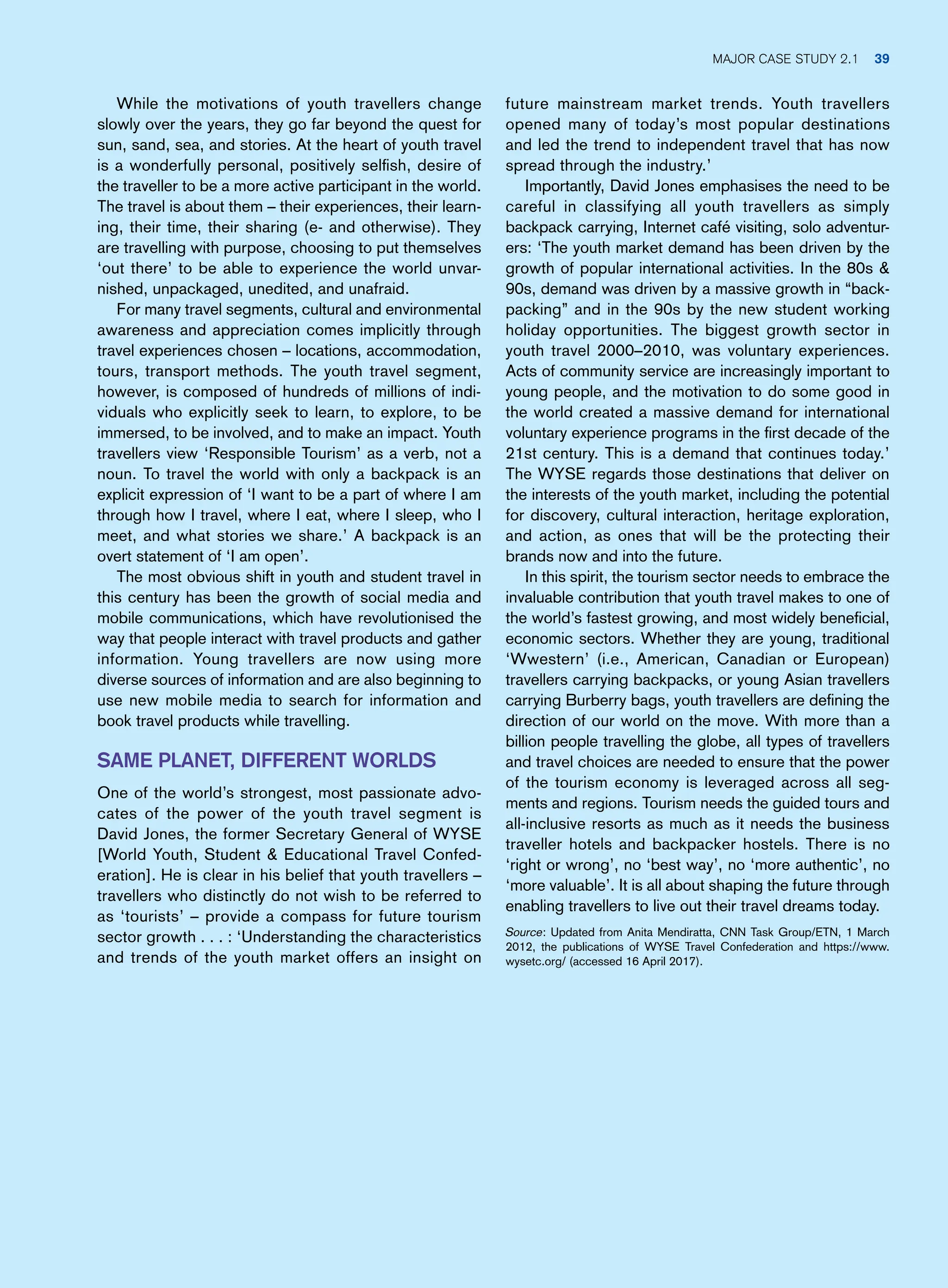 future mainstream market trends. Youth travellers
opened many of today’s most popular destinations
and led the trend to independent travel that has now
spread through the industry.’
Importantly, David Jones emphasises the need to be
careful in classifying all youth travellers as simply
backpack carrying, Internet café visiting, solo adventur-
ers: ‘The youth market demand has been driven by the
growth of popular international activities. In the 80s 
90s, demand was driven by a massive growth in “back-
packing” and in the 90s by the new student working
holiday opportunities. The biggest growth sector in
youth travel 2000–2010, was voluntary experiences.
Acts of community service are increasingly important to
young people, and the motivation to do some good in
the world created a massive demand for international
voluntary experience programs in the first decade of the
21st century. This is a demand that continues today.’
The WYSE regards those destinations that deliver on
the interests of the youth market, including the potential
for discovery, cultural interaction, heritage exploration,
and action, as ones that will be the protecting their
brands now and into the future.
In this spirit, the tourism sector needs to embrace the
invaluable contribution that youth travel makes to one of
the world’s fastest growing, and most widely beneficial,
economic sectors. Whether they are young, traditional
‘Wwestern’ (i.e., American, Canadian or European)
travellers carrying backpacks, or young Asian travellers
carrying Burberry bags, youth travellers are defining the
direction of our world on the move. With more than a
billion people travelling the globe, all types of travellers
and travel choices are needed to ensure that the power
of the tourism economy is leveraged across all seg-
ments and regions. Tourism needs the guided tours and
all-inclusive resorts as much as it needs the business
traveller hotels and backpacker hostels. There is no
‘right or wrong’, no ‘best way’, no ‘more authentic’, no
‘more valuable’. It is all about shaping the future through
enabling travellers to live out their travel dreams today.
Source: Updated from Anita Mendiratta, CNN Task Group/ETN, 1 March
2012, the publications of WYSE Travel Confederation and https://www.
wysetc.org/ (accessed 16 April 2017).
While the motivations of youth travellers change
slowly over the years, they go far beyond the quest for
sun, sand, sea, and stories. At the heart of youth travel
is a wonderfully personal, positively selfish, desire of
the traveller to be a more active participant in the world.
The travel is about them – their experiences, their learn-
ing, their time, their sharing (e- and otherwise). They
are travelling with purpose, choosing to put themselves
‘out there’ to be able to experience the world unvar-
nished, unpackaged, unedited, and unafraid.
For many travel segments, cultural and environmental
awareness and appreciation comes implicitly through
travel experiences chosen – locations, accommodation,
tours, transport methods. The youth travel segment,
however, is composed of hundreds of millions of indi-
viduals who explicitly seek to learn, to explore, to be
immersed, to be involved, and to make an impact. Youth
travellers view ‘Responsible Tourism’ as a verb, not a
noun. To travel the world with only a backpack is an
explicit expression of ‘I want to be a part of where I am
through how I travel, where I eat, where I sleep, who I
meet, and what stories we share.’ A backpack is an
overt statement of ‘I am open’.
The most obvious shift in youth and student travel in
this century has been the growth of social media and
mobile communications, which have revolutionised the
way that people interact with travel products and gather
information. Young travellers are now using more
diverse sources of information and are also beginning to
use new mobile media to search for information and
book travel products while travelling.
Same Planet, Different Worlds
One of the world’s strongest, most passionate advo-
cates of the power of the youth travel segment is
David Jones, the former Secretary General of WYSE
[World Youth, Student  Educational Travel Confed-
eration]. He is clear in his belief that youth travellers –
travellers who distinctly do not wish to be referred to
as ‘tourists’ – provide a compass for future tourism
sector growth . . . : ‘Understanding the characteristics
and trends of the youth market offers an insight on
Major case study 2.1 39
 