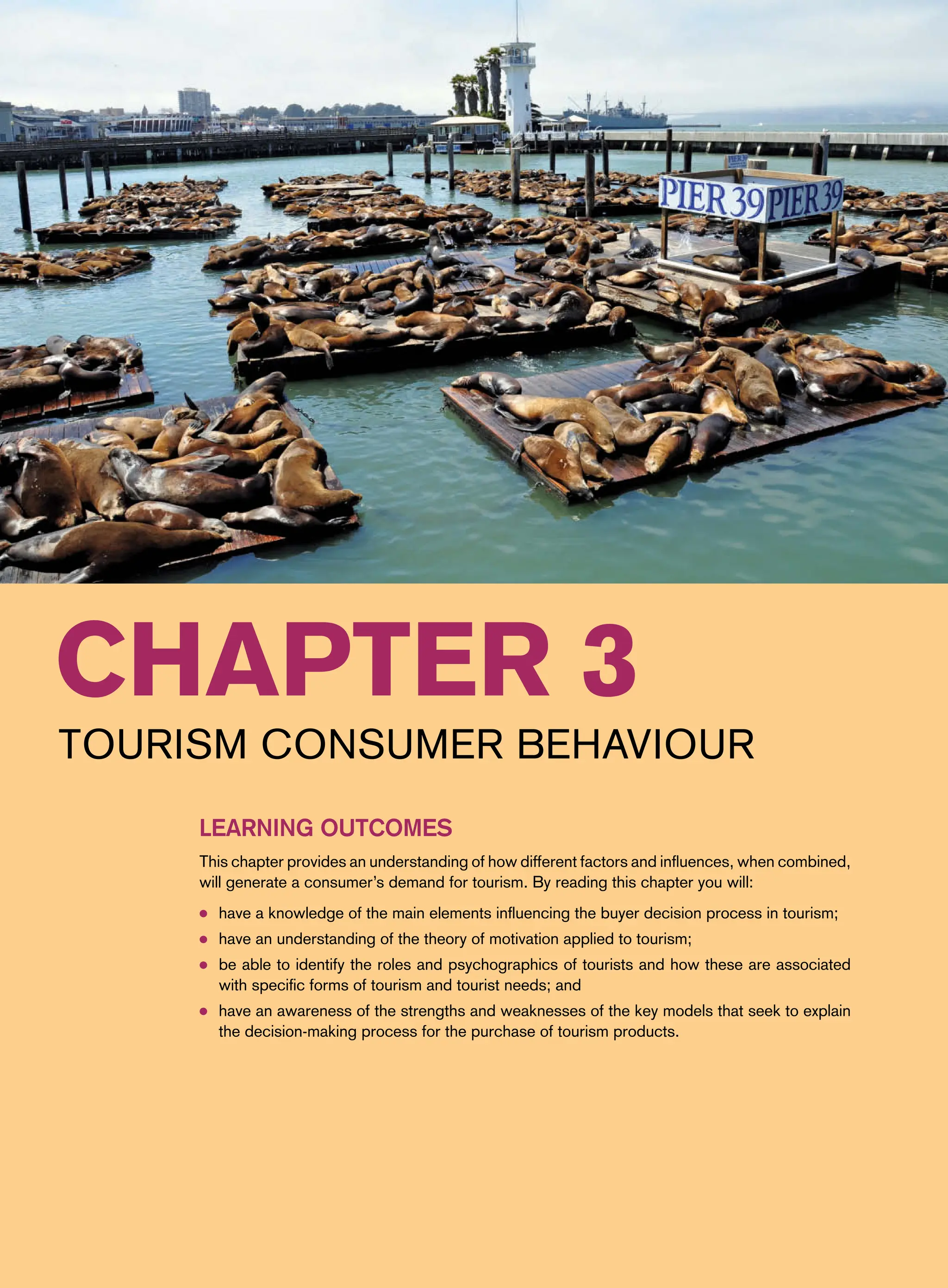 Chapter 3
Tourism Consumer Behaviour
Learning Outcomes
This chapter provides an understanding of how different factors and influences, when combined,
will generate a consumer’s demand for tourism. By reading this chapter you will:
● have a knowledge of the main elements influencing the buyer decision process in tourism;
● have an understanding of the theory of motivation applied to tourism;
● be able to identify the roles and psychographics of tourists and how these are associated
with specific forms of tourism and tourist needs; and
● have an awareness of the strengths and weaknesses of the key models that seek to explain
the decision-making process for the purchase of tourism products.
 