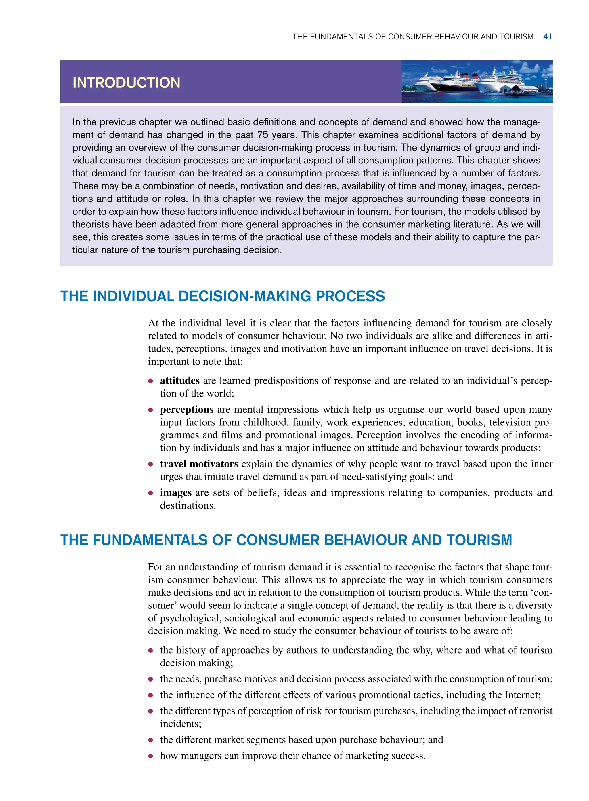 In the previous chapter we outlined basic definitions and concepts of demand and showed how the manage-
ment of demand has changed in the past 75 years. This chapter examines additional factors of demand by
providing an overview of the consumer decision-making process in tourism. The dynamics of group and indi-
vidual consumer decision processes are an important aspect of all consumption patterns. This chapter shows
that demand for tourism can be treated as a consumption process that is influenced by a number of factors.
These may be a combination of needs, motivation and desires, availability of time and money, images, percep-
tions and attitude or roles. In this chapter we review the major approaches surrounding these concepts in
order to explain how these factors influence individual behaviour in tourism. For tourism, the models utilised by
theorists have been adapted from more general approaches in the consumer marketing literature. As we will
see, this creates some issues in terms of the practical use of these models and their ability to capture the par-
ticular nature of the tourism purchasing decision.
Introduction
The Individual Decision-Making Process
At the individual level it is clear that the factors influencing demand for tourism are closely
related to models of consumer behaviour. No two individuals are alike and differences in atti-
tudes, perceptions, images and motivation have an important influence on travel decisions. It is
important to note that:
● attitudes are learned predispositions of response and are related to an individual’s percep-
tion of the world;
● perceptions are mental impressions which help us organise our world based upon many
input factors from childhood, family, work experiences, education, books, television pro-
grammes and films and promotional images. Perception involves the encoding of informa-
tion by individuals and has a major influence on attitude and behaviour towards products;
● travel motivators explain the dynamics of why people want to travel based upon the inner
urges that initiate travel demand as part of need-satisfying goals; and
● images are sets of beliefs, ideas and impressions relating to companies, products and
destinations.
The Fundamentals of Consumer Behaviour and Tourism
For an understanding of tourism demand it is essential to recognise the factors that shape tour-
ism consumer behaviour. This allows us to appreciate the way in which tourism consumers
make decisions and act in relation to the consumption of tourism products. While the term ‘con-
sumer’ would seem to indicate a single concept of demand, the reality is that there is a diversity
of psychological, sociological and economic aspects related to consumer behaviour leading to
decision making. We need to study the consumer behaviour of tourists to be aware of:
● the history of approaches by authors to understanding the why, where and what of tourism
decision making;
● the needs, purchase motives and decision process associated with the consumption of tourism;
● the influence of the different effects of various promotional tactics, including the Internet;
● the different types of perception of risk for tourism purchases, including the impact of terrorist
incidents;
● the different market segments based upon purchase behaviour; and
● how managers can improve their chance of marketing success.
The Fundamentals of Consumer Behaviour and Tourism 41
 