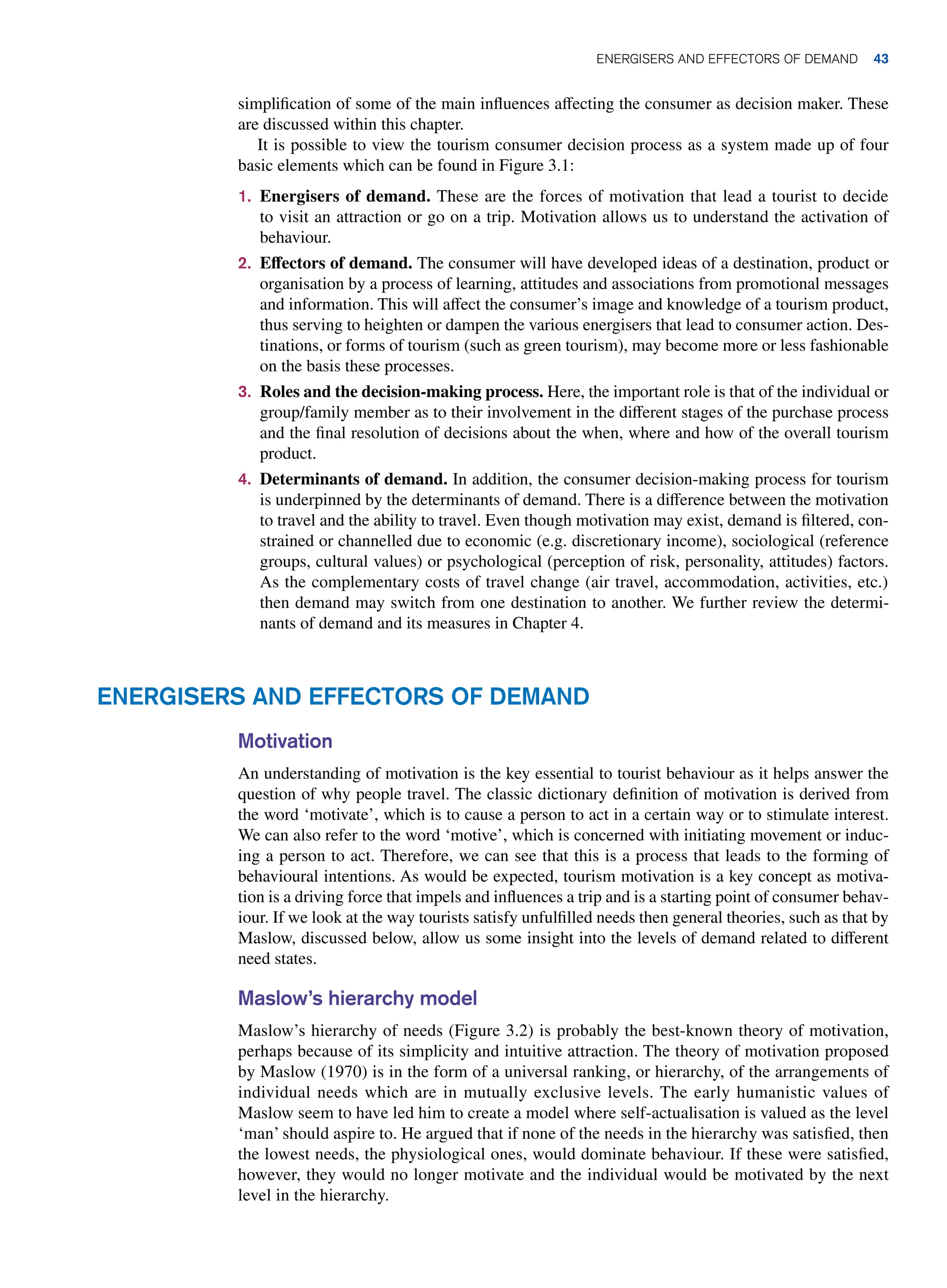 Energisers and Effectors of Demand
Motivation
An understanding of motivation is the key essential to tourist behaviour as it helps answer the
question of why people travel. The classic dictionary definition of motivation is derived from
the word ‘motivate’, which is to cause a person to act in a certain way or to stimulate interest.
We can also refer to the word ‘motive’, which is concerned with initiating movement or induc-
ing a person to act. Therefore, we can see that this is a process that leads to the forming of
behavioural intentions. As would be expected, tourism motivation is a key concept as motiva-
tion is a driving force that impels and influences a trip and is a starting point of consumer behav-
iour. If we look at the way tourists satisfy unfulfilled needs then general theories, such as that by
Maslow, discussed below, allow us some insight into the levels of demand related to different
need states.
Maslow’s hierarchy model
Maslow’s hierarchy of needs (Figure 3.2) is probably the best-known theory of motivation,
perhaps because of its simplicity and intuitive attraction. The theory of motivation proposed
by Maslow (1970) is in the form of a universal ranking, or hierarchy, of the arrangements of
individual needs which are in mutually exclusive levels. The early humanistic values of
Maslow seem to have led him to create a model where self-actualisation is valued as the level
‘man’ should aspire to. He argued that if none of the needs in the hierarchy was satisfied, then
the lowest needs, the physiological ones, would dominate behaviour. If these were satisfied,
however, they would no longer motivate and the individual would be motivated by the next
level in the hierarchy.
simplification of some of the main influences affecting the consumer as decision maker. These
are discussed within this chapter.
It is possible to view the tourism consumer decision process as a system made up of four
basic elements which can be found in Figure 3.1:
1. Energisers of demand. These are the forces of motivation that lead a tourist to decide
to visit an attraction or go on a trip. Motivation allows us to understand the activation of
behaviour.
2. Effectors of demand. The consumer will have developed ideas of a destination, product or
organisation by a process of learning, attitudes and associations from promotional messages
and information. This will affect the consumer’s image and knowledge of a tourism product,
thus serving to heighten or dampen the various energisers that lead to consumer action. Des-
tinations, or forms of tourism (such as green tourism), may become more or less fashionable
on the basis these processes.
3. Roles and the decision-making process. Here, the important role is that of the individual or
group/family member as to their involvement in the different stages of the purchase process
and the final resolution of decisions about the when, where and how of the overall tourism
product.
4. Determinants of demand. In addition, the consumer decision-making process for tourism
is underpinned by the determinants of demand. There is a difference between the motivation
to travel and the ability to travel. Even though motivation may exist, demand is filtered, con-
strained or channelled due to economic (e.g. discretionary income), sociological (reference
groups, cultural values) or psychological (perception of risk, personality, attitudes) factors.
As the complementary costs of travel change (air travel, accommodation, activities, etc.)
then demand may switch from one destination to another. We further review the determi-
nants of demand and its measures in Chapter 4.
	Energisers and Effectors of Demand 43
 
