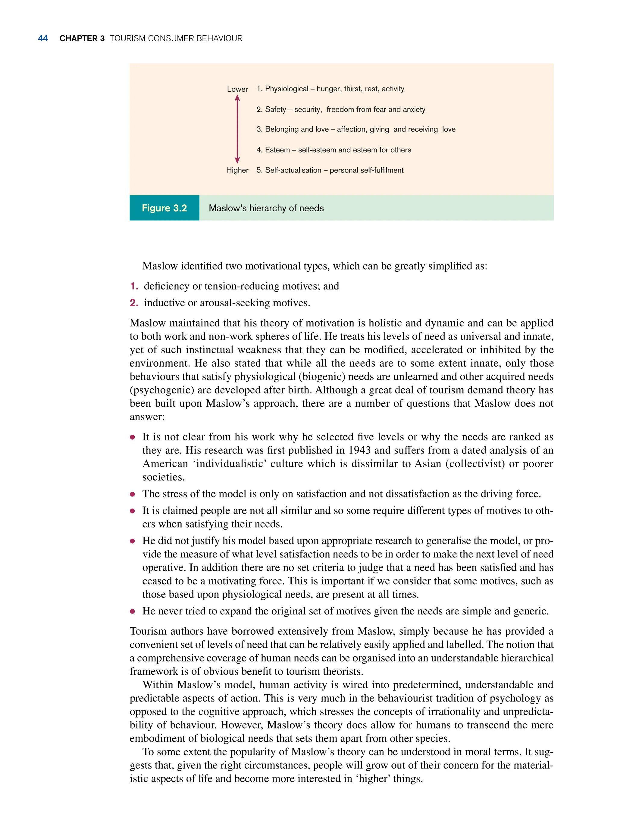 Maslow identified two motivational types, which can be greatly simplified as:
1. deficiency or tension-reducing motives; and
2. inductive or arousal-seeking motives.
Maslow maintained that his theory of motivation is holistic and dynamic and can be applied
to both work and non-work spheres of life. He treats his levels of need as universal and innate,
yet of such instinctual weakness that they can be modified, accelerated or inhibited by the
environment. He also stated that while all the needs are to some extent innate, only those
behaviours that satisfy physiological (biogenic) needs are unlearned and other acquired needs
(psychogenic) are developed after birth. Although a great deal of tourism demand theory has
been built upon Maslow’s approach, there are a number of questions that Maslow does not
answer:
● It is not clear from his work why he selected five levels or why the needs are ranked as
they are. His research was first published in 1943 and suffers from a dated analysis of an
American ‘individualistic’ culture which is dissimilar to Asian (collectivist) or poorer
societies.
● The stress of the model is only on satisfaction and not dissatisfaction as the driving force.
● It is claimed people are not all similar and so some require different types of motives to oth-
ers when satisfying their needs.
● He did not justify his model based upon appropriate research to generalise the model, or pro-
vide the measure of what level satisfaction needs to be in order to make the next level of need
operative. In addition there are no set criteria to judge that a need has been satisfied and has
ceased to be a motivating force. This is important if we consider that some motives, such as
those based upon physiological needs, are present at all times.
● He never tried to expand the original set of motives given the needs are simple and generic.
Tourism authors have borrowed extensively from Maslow, simply because he has provided a
convenient set of levels of need that can be relatively easily applied and labelled. The notion that
a comprehensive coverage of human needs can be organised into an understandable hierarchical
framework is of obvious benefit to tourism theorists.
Within Maslow’s model, human activity is wired into predetermined, understandable and
predictable aspects of action. This is very much in the behaviourist tradition of psychology as
opposed to the cognitive approach, which stresses the concepts of irrationality and unpredicta-
bility of behaviour. However, Maslow’s theory does allow for humans to transcend the mere
embodiment of biological needs that sets them apart from other species.
To some extent the popularity of Maslow’s theory can be understood in moral terms. It sug-
gests that, given the right circumstances, people will grow out of their concern for the material-
istic aspects of life and become more interested in ‘higher’ things.
Maslow’s hierarchy of needs
Figure 3.2
1. Physiological – hunger, thirst, rest, activity
2. Safety – security, freedom from fear and anxiety
3. Belonging and love – affection, giving and receiving love
4. Esteem – self-esteem and esteem for others
5. Self-actualisation – personal self-fulfilment
Lower
Higher
44 chapter 3 Tourism Consumer Behaviour
 