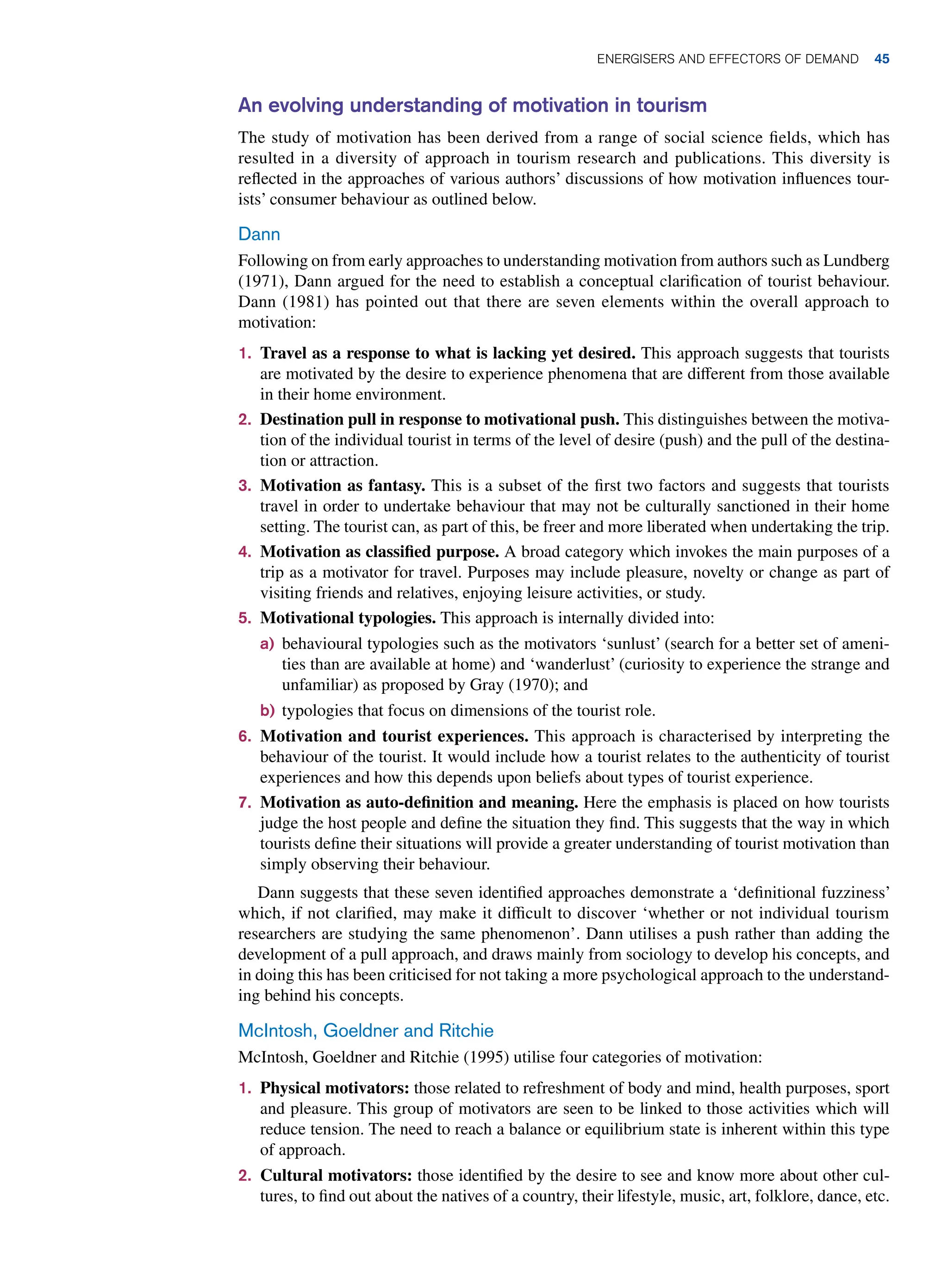 An evolving understanding of motivation in tourism
The study of motivation has been derived from a range of social science fields, which has
resulted in a diversity of approach in tourism research and publications. This diversity is
reflected in the approaches of various authors’ discussions of how motivation influences tour-
ists’ consumer behaviour as outlined below.
Dann
Following on from early approaches to understanding motivation from authors such as Lundberg
(1971), Dann argued for the need to establish a conceptual clarification of tourist behaviour.
Dann (1981) has pointed out that there are seven elements within the overall approach to
motivation:
1. Travel as a response to what is lacking yet desired. This approach suggests that tourists
are motivated by the desire to experience phenomena that are different from those available
in their home environment.
2. Destination pull in response to motivational push. This distinguishes between the motiva-
tion of the individual tourist in terms of the level of desire (push) and the pull of the destina-
tion or attraction.
3. Motivation as fantasy. This is a subset of the first two factors and suggests that tourists
travel in order to undertake behaviour that may not be culturally sanctioned in their home
setting. The tourist can, as part of this, be freer and more liberated when undertaking the trip.
4. Motivation as classified purpose. A broad category which invokes the main purposes of a
trip as a motivator for travel. Purposes may include pleasure, novelty or change as part of
visiting friends and relatives, enjoying leisure activities, or study.
5. Motivational typologies. This approach is internally divided into:
a) behavioural typologies such as the motivators ‘sunlust’ (search for a better set of ameni-
ties than are available at home) and ‘wanderlust’ (curiosity to experience the strange and
unfamiliar) as proposed by Gray (1970); and
b) typologies that focus on dimensions of the tourist role.
6. Motivation and tourist experiences. This approach is characterised by interpreting the
behaviour of the tourist. It would include how a tourist relates to the authenticity of tourist
experiences and how this depends upon beliefs about types of tourist experience.
7. Motivation as auto-definition and meaning. Here the emphasis is placed on how tourists
judge the host people and define the situation they find. This suggests that the way in which
tourists define their situations will provide a greater understanding of tourist motivation than
simply observing their behaviour.
Dann suggests that these seven identified approaches demonstrate a ‘definitional fuzziness’
which, if not clarified, may make it difficult to discover ‘whether or not individual tourism
researchers are studying the same phenomenon’. Dann utilises a push rather than adding the
development of a pull approach, and draws mainly from sociology to develop his concepts, and
in doing this has been criticised for not taking a more psychological approach to the understand-
ing behind his concepts.
McIntosh, Goeldner and Ritchie
McIntosh, Goeldner and Ritchie (1995) utilise four categories of motivation:
1. Physical motivators: those related to refreshment of body and mind, health purposes, sport
and pleasure. This group of motivators are seen to be linked to those activities which will
reduce tension. The need to reach a balance or equilibrium state is inherent within this type
of approach.
2. Cultural motivators: those identified by the desire to see and know more about other cul-
tures, to find out about the natives of a country, their lifestyle, music, art, folklore, dance, etc.
	Energisers and Effectors of Demand 45
 
