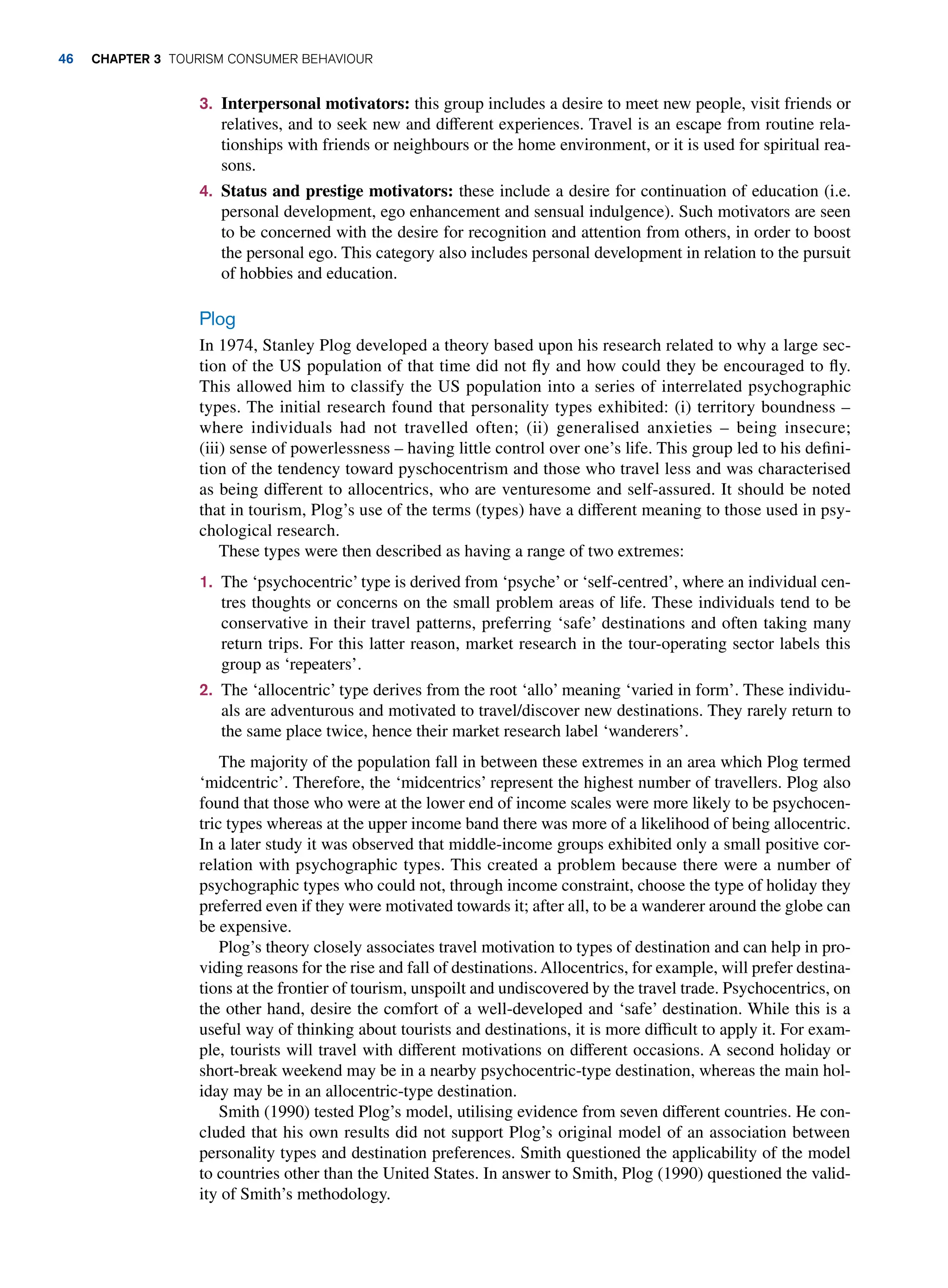 3. Interpersonal motivators: this group includes a desire to meet new people, visit friends or
relatives, and to seek new and different experiences. Travel is an escape from routine rela-
tionships with friends or neighbours or the home environment, or it is used for spiritual rea-
sons.
4. Status and prestige motivators: these include a desire for continuation of education (i.e.
personal development, ego enhancement and sensual indulgence). Such motivators are seen
to be concerned with the desire for recognition and attention from others, in order to boost
the personal ego. This category also includes personal development in relation to the pursuit
of hobbies and education.
Plog
In 1974, Stanley Plog developed a theory based upon his research related to why a large sec-
tion of the US population of that time did not fly and how could they be encouraged to fly.
This allowed him to classify the US population into a series of interrelated psychographic
types. The initial research found that personality types exhibited: (i) territory boundness –
where individuals had not travelled often; (ii) generalised anxieties – being insecure;
(iii) sense of powerlessness – having little control over one’s life. This group led to his defini-
tion of the tendency toward pyschocentrism and those who travel less and was characterised
as being different to allocentrics, who are venturesome and self-assured. It should be noted
that in tourism, Plog’s use of the terms (types) have a different meaning to those used in psy-
chological research.
These types were then described as having a range of two extremes:
1. The ‘psychocentric’ type is derived from ‘psyche’ or ‘self-centred’, where an individual cen-
tres thoughts or concerns on the small problem areas of life. These individuals tend to be
conservative in their travel patterns, preferring ‘safe’ destinations and often taking many
return trips. For this latter reason, market research in the tour-operating sector labels this
group as ‘repeaters’.
2. The ‘allocentric’ type derives from the root ‘allo’ meaning ‘varied in form’. These individu-
als are adventurous and motivated to travel/discover new destinations. They rarely return to
the same place twice, hence their market research label ‘wanderers’.
The majority of the population fall in between these extremes in an area which Plog termed
‘midcentric’. Therefore, the ‘midcentrics’ represent the highest number of travellers. Plog also
found that those who were at the lower end of income scales were more likely to be psychocen-
tric types whereas at the upper income band there was more of a likelihood of being allocentric.
In a later study it was observed that middle-income groups exhibited only a small positive cor-
relation with psychographic types. This created a problem because there were a number of
psychographic types who could not, through income constraint, choose the type of holiday they
preferred even if they were motivated towards it; after all, to be a wanderer around the globe can
be expensive.
Plog’s theory closely associates travel motivation to types of destination and can help in pro-
viding reasons for the rise and fall of destinations. Allocentrics, for example, will prefer destina-
tions at the frontier of tourism, unspoilt and undiscovered by the travel trade. Psychocentrics, on
the other hand, desire the comfort of a well-developed and ‘safe’ destination. While this is a
useful way of thinking about tourists and destinations, it is more difficult to apply it. For exam-
ple, tourists will travel with different motivations on different occasions. A second holiday or
short-break weekend may be in a nearby psychocentric-type destination, whereas the main hol-
iday may be in an allocentric-type destination.
Smith (1990) tested Plog’s model, utilising evidence from seven different countries. He con-
cluded that his own results did not support Plog’s original model of an association between
personality types and destination preferences. Smith questioned the applicability of the model
to countries other than the United States. In answer to Smith, Plog (1990) questioned the valid-
ity of Smith’s methodology.
46 chapter 3 Tourism Consumer Behaviour
 