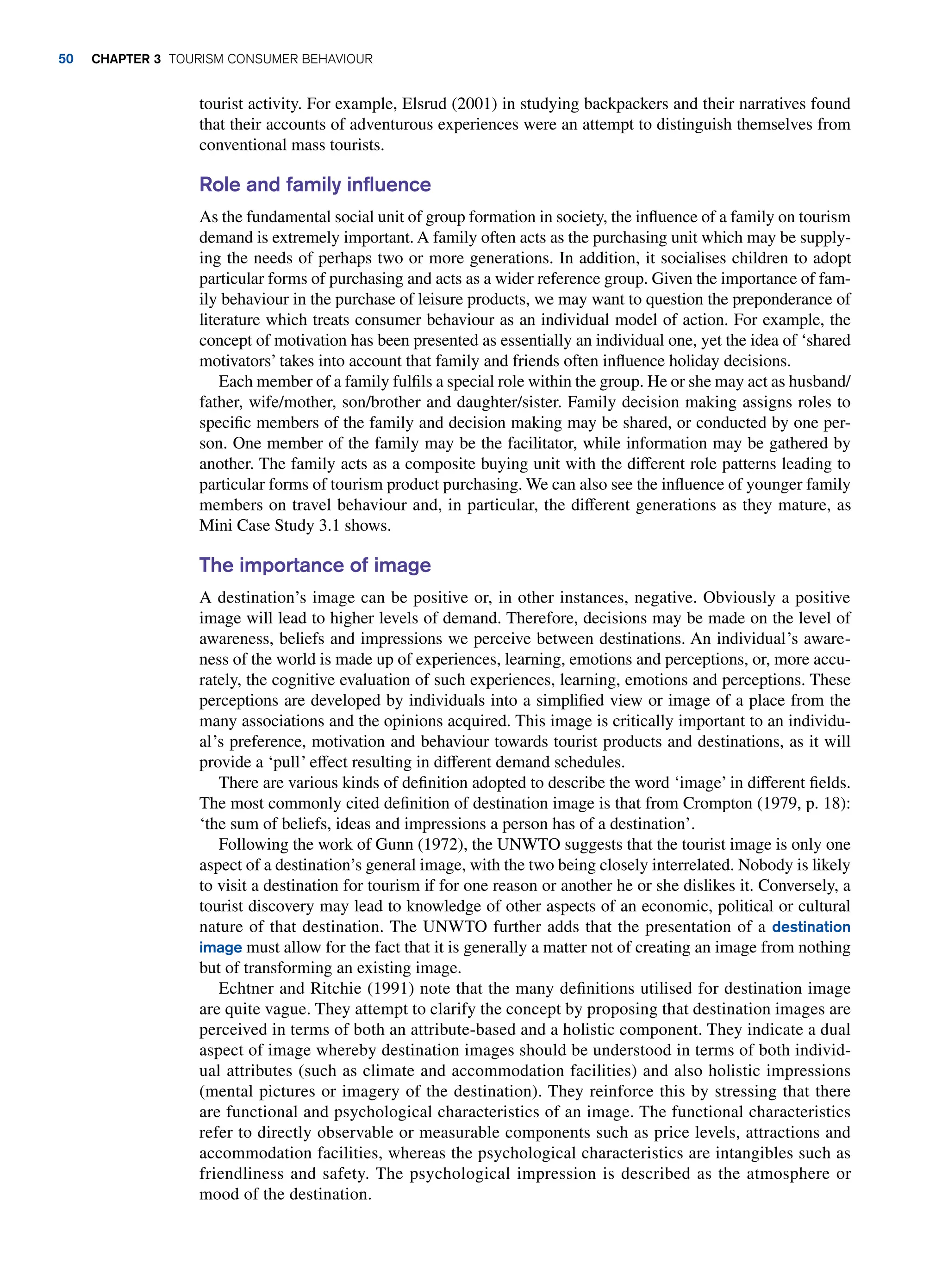 tourist activity. For example, Elsrud (2001) in studying backpackers and their narratives found
that their accounts of adventurous experiences were an attempt to distinguish themselves from
conventional mass tourists.
Role and family influence
As the fundamental social unit of group formation in society, the influence of a family on tourism
demand is extremely important. A family often acts as the purchasing unit which may be supply-
ing the needs of perhaps two or more generations. In addition, it socialises children to adopt
particular forms of purchasing and acts as a wider reference group. Given the importance of fam-
ily behaviour in the purchase of leisure products, we may want to question the preponderance of
literature which treats consumer behaviour as an individual model of action. For example, the
concept of motivation has been presented as essentially an individual one, yet the idea of ‘shared
motivators’ takes into account that family and friends often influence holiday decisions.
Each member of a family fulfils a special role within the group. He or she may act as husband/
father, wife/mother, son/brother and daughter/sister. Family decision making assigns roles to
specific members of the family and decision making may be shared, or conducted by one per-
son. One member of the family may be the facilitator, while information may be gathered by
another. The family acts as a composite buying unit with the different role patterns leading to
particular forms of tourism product purchasing. We can also see the influence of younger family
members on travel behaviour and, in particular, the different generations as they mature, as
Mini Case Study 3.1 shows.
The importance of image
A destination’s image can be positive or, in other instances, negative. Obviously a positive
image will lead to higher levels of demand. Therefore, decisions may be made on the level of
awareness, beliefs and impressions we perceive between destinations. An individual’s aware-
ness of the world is made up of experiences, learning, emotions and perceptions, or, more accu-
rately, the cognitive evaluation of such experiences, learning, emotions and perceptions. These
perceptions are developed by individuals into a simplified view or image of a place from the
many associations and the opinions acquired. This image is critically important to an individu-
al’s preference, motivation and behaviour towards tourist products and destinations, as it will
provide a ‘pull’ effect resulting in different demand schedules.
There are various kinds of definition adopted to describe the word ‘image’ in different fields.
The most commonly cited definition of destination image is that from Crompton (1979, p. 18):
‘the sum of beliefs, ideas and impressions a person has of a destination’.
Following the work of Gunn (1972), the UNWTO suggests that the tourist image is only one
aspect of a destination’s general image, with the two being closely interrelated. Nobody is likely
to visit a destination for tourism if for one reason or another he or she dislikes it. Conversely, a
tourist discovery may lead to knowledge of other aspects of an economic, political or cultural
nature of that destination. The UNWTO further adds that the presentation of a destination
image must allow for the fact that it is generally a matter not of creating an image from nothing
but of transforming an existing image.
Echtner and Ritchie (1991) note that the many definitions utilised for destination image
are quite vague. They attempt to clarify the concept by proposing that destination images are
perceived in terms of both an attribute-based and a holistic component. They indicate a dual
aspect of image whereby destination images should be understood in terms of both individ-
ual attributes (such as climate and accommodation facilities) and also holistic impressions
(mental pictures or imagery of the destination). They reinforce this by stressing that there
are functional and psychological characteristics of an image. The functional characteristics
refer to directly observable or measurable components such as price levels, attractions and
accommodation facilities, whereas the psychological characteristics are intangibles such as
friendliness and safety. The psychological impression is described as the atmosphere or
mood of the destination.
50 chapter 3 Tourism Consumer Behaviour
 