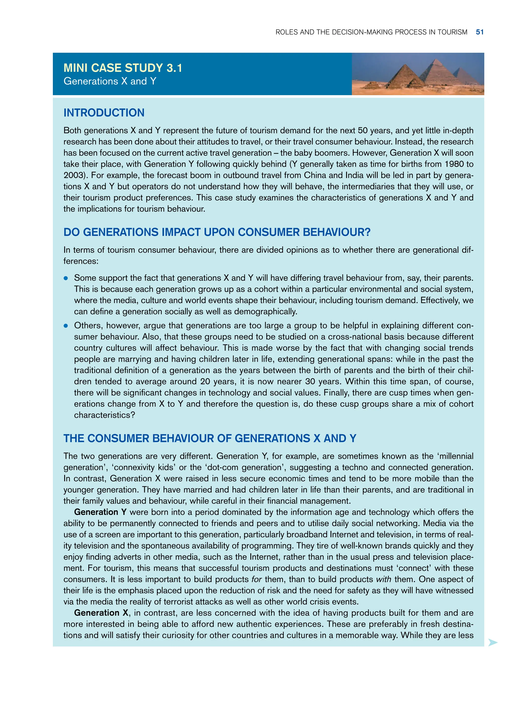 Introduction
Both generations X and Y represent the future of tourism demand for the next 50 years, and yet little in-depth
research has been done about their attitudes to travel, or their travel consumer behaviour. Instead, the research
has been focused on the current active travel generation – the baby boomers. However, Generation X will soon
take their place, with Generation Y following quickly behind (Y generally taken as time for births from 1980 to
2003). For example, the forecast boom in outbound travel from China and India will be led in part by genera-
tions X and Y but operators do not understand how they will behave, the intermediaries that they will use, or
their tourism product preferences. This case study examines the characteristics of generations X and Y and
the implications for tourism behaviour.
Do Generations Impact Upon Consumer Behaviour?
In terms of tourism consumer behaviour, there are divided opinions as to whether there are generational dif-
ferences:
● Some support the fact that generations X and Y will have differing travel behaviour from, say, their parents.
This is because each generation grows up as a cohort within a particular environmental and social system,
where the media, culture and world events shape their behaviour, including tourism demand. Effectively, we
can define a generation socially as well as demographically.
● Others, however, argue that generations are too large a group to be helpful in explaining different con-
sumer behaviour. Also, that these groups need to be studied on a cross-national basis because different
country cultures will affect behaviour. This is made worse by the fact that with changing social trends
people are marrying and having children later in life, extending generational spans: while in the past the
traditional definition of a generation as the years between the birth of parents and the birth of their chil-
dren tended to average around 20 years, it is now nearer 30 years. Within this time span, of course,
there will be significant changes in technology and social values. Finally, there are cusp times when gen-
erations change from X to Y and therefore the question is, do these cusp groups share a mix of cohort
characteristics?
The Consumer Behaviour of Generations X and Y
The two generations are very different. Generation Y, for example, are sometimes known as the ‘millennial
generation’, ‘connexivity kids’ or the ‘dot-com generation’, suggesting a techno and connected generation.
In contrast, Generation X were raised in less secure economic times and tend to be more mobile than the
younger generation. They have married and had children later in life than their parents, and are traditional in
their family values and behaviour, while careful in their financial management.
Generation Y were born into a period dominated by the information age and technology which offers the
ability to be permanently connected to friends and peers and to utilise daily social networking. Media via the
use of a screen are important to this generation, particularly broadband Internet and television, in terms of real-
ity television and the spontaneous availability of programming. They tire of well-known brands quickly and they
enjoy finding adverts in other media, such as the Internet, rather than in the usual press and television place-
ment. For tourism, this means that successful tourism products and destinations must ‘connect’ with these
consumers. It is less important to build products for them, than to build products with them. One aspect of
their life is the emphasis placed upon the reduction of risk and the need for safety as they will have witnessed
via the media the reality of terrorist attacks as well as other world crisis events.
Generation X, in contrast, are less concerned with the idea of having products built for them and are
more interested in being able to afford new authentic experiences. These are preferably in fresh destina-
tions and will satisfy their curiosity for other countries and cultures in a memorable way. While they are less
Mini case study 3.1
Generations X and Y
	Roles and The Decision-Making Process in Tourism 51
 