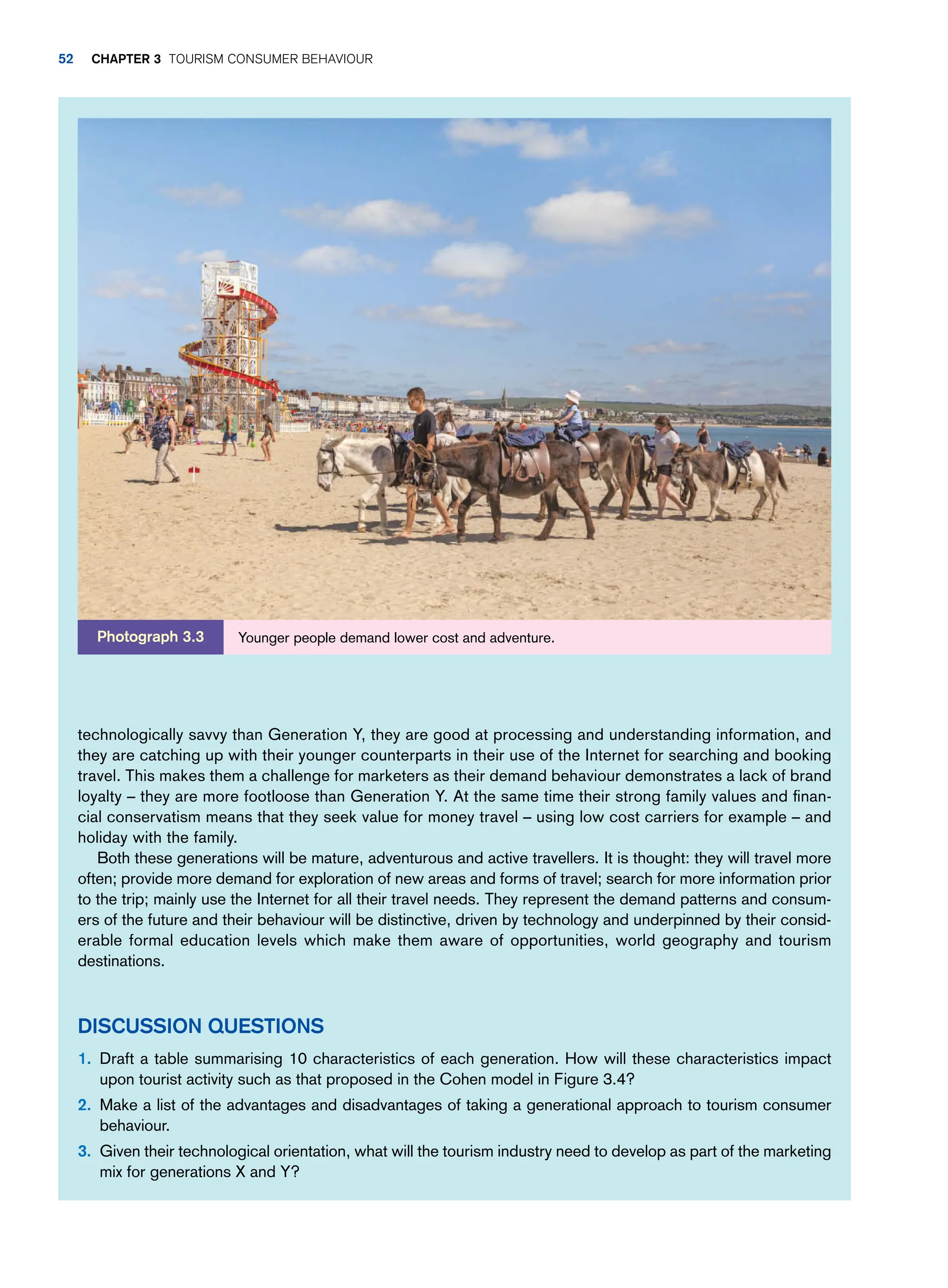 technologically savvy than Generation Y, they are good at processing and understanding information, and
they are catching up with their younger counterparts in their use of the Internet for searching and booking
travel. This makes them a challenge for marketers as their demand behaviour demonstrates a lack of brand
loyalty – they are more footloose than Generation Y. At the same time their strong family values and finan-
cial conservatism means that they seek value for money travel – using low cost carriers for example – and
holiday with the family.
Both these generations will be mature, adventurous and active travellers. It is thought: they will travel more
often; provide more demand for exploration of new areas and forms of travel; search for more information prior
to the trip; mainly use the Internet for all their travel needs. They represent the demand patterns and consum-
ers of the future and their behaviour will be distinctive, driven by technology and underpinned by their consid-
erable formal education levels which make them aware of opportunities, world geography and tourism
destinations.
Discussion Questions
1. Draft a table summarising 10 characteristics of each generation. How will these characteristics impact
upon tourist activity such as that proposed in the Cohen model in Figure 3.4?
2. Make a list of the advantages and disadvantages of taking a generational approach to tourism consumer
behaviour.
3. Given their technological orientation, what will the tourism industry need to develop as part of the marketing
mix for generations X and Y?
Younger people demand lower cost and adventure.
Photograph 3.3
52 chapter 3 Tourism Consumer Behaviour
 