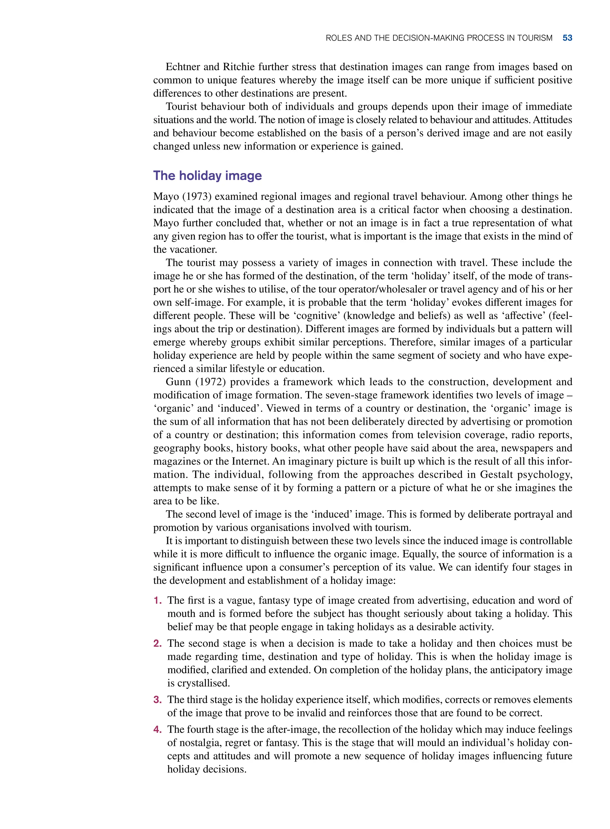 Echtner and Ritchie further stress that destination images can range from images based on
common to unique features whereby the image itself can be more unique if sufficient positive
differences to other destinations are present.
Tourist behaviour both of individuals and groups depends upon their image of immediate
situations and the world. The notion of image is closely related to behaviour and attitudes.Attitudes
and behaviour become established on the basis of a person’s derived image and are not easily
changed unless new information or experience is gained.
The holiday image
Mayo (1973) examined regional images and regional travel behaviour. Among other things he
indicated that the image of a destination area is a critical factor when choosing a destination.
Mayo further concluded that, whether or not an image is in fact a true representation of what
any given region has to offer the tourist, what is important is the image that exists in the mind of
the vacationer.
The tourist may possess a variety of images in connection with travel. These include the
image he or she has formed of the destination, of the term ‘holiday’ itself, of the mode of trans-
port he or she wishes to utilise, of the tour operator/wholesaler or travel agency and of his or her
own self-image. For example, it is probable that the term ‘holiday’ evokes different images for
different people. These will be ‘cognitive’ (knowledge and beliefs) as well as ‘affective’ (feel-
ings about the trip or destination). Different images are formed by individuals but a pattern will
emerge whereby groups exhibit similar perceptions. Therefore, similar images of a particular
holiday experience are held by people within the same segment of society and who have expe-
rienced a similar lifestyle or education.
Gunn (1972) provides a framework which leads to the construction, development and
modification of image formation. The seven-stage framework identifies two levels of image –
‘organic’ and ‘induced’. Viewed in terms of a country or destination, the ‘organic’ image is
the sum of all information that has not been deliberately directed by advertising or promotion
of a country or destination; this information comes from television coverage, radio reports,
geography books, history books, what other people have said about the area, newspapers and
magazines or the Internet. An imaginary picture is built up which is the result of all this infor-
mation. The individual, following from the approaches described in Gestalt psychology,
attempts to make sense of it by forming a pattern or a picture of what he or she imagines the
area to be like.
The second level of image is the ‘induced’ image. This is formed by deliberate portrayal and
promotion by various organisations involved with tourism.
It is important to distinguish between these two levels since the induced image is controllable
while it is more difficult to influence the organic image. Equally, the source of information is a
significant influence upon a consumer’s perception of its value. We can identify four stages in
the development and establishment of a holiday image:
1. The first is a vague, fantasy type of image created from advertising, education and word of
mouth and is formed before the subject has thought seriously about taking a holiday. This
belief may be that people engage in taking holidays as a desirable activity.
2. The second stage is when a decision is made to take a holiday and then choices must be
made regarding time, destination and type of holiday. This is when the holiday image is
modified, clarified and extended. On completion of the holiday plans, the anticipatory image
is crystallised.
3. The third stage is the holiday experience itself, which modifies, corrects or removes elements
of the image that prove to be invalid and reinforces those that are found to be correct.
4. The fourth stage is the after-image, the recollection of the holiday which may induce feelings
of nostalgia, regret or fantasy. This is the stage that will mould an individual’s holiday con-
cepts and attitudes and will promote a new sequence of holiday images influencing future
holiday decisions.
	Roles and The Decision-Making Process in Tourism 53
 