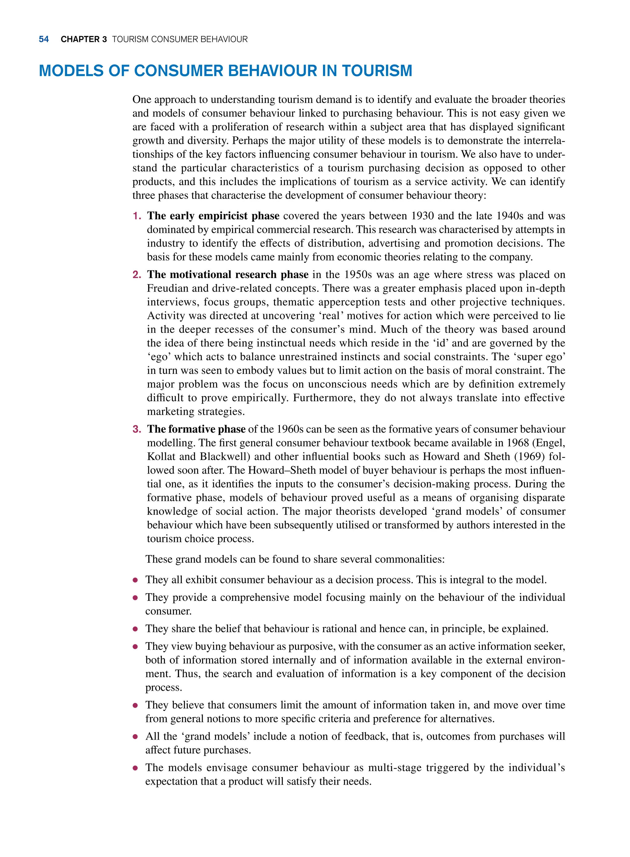 Models of Consumer Behaviour in Tourism
One approach to understanding tourism demand is to identify and evaluate the broader theories
and models of consumer behaviour linked to purchasing behaviour. This is not easy given we
are faced with a proliferation of research within a subject area that has displayed significant
growth and diversity. Perhaps the major utility of these models is to demonstrate the interrela-
tionships of the key factors influencing consumer behaviour in tourism. We also have to under-
stand the particular characteristics of a tourism purchasing decision as opposed to other
products, and this includes the implications of tourism as a service activity. We can identify
three phases that characterise the development of consumer behaviour theory:
1. The early empiricist phase covered the years between 1930 and the late 1940s and was
dominated by empirical commercial research. This research was characterised by attempts in
industry to identify the effects of distribution, advertising and promotion decisions. The
basis for these models came mainly from economic theories relating to the company.
2. The motivational research phase in the 1950s was an age where stress was placed on
Freudian and drive-related concepts. There was a greater emphasis placed upon in-depth
interviews, focus groups, thematic apperception tests and other projective techniques.
Activity was directed at uncovering ‘real’ motives for action which were perceived to lie
in the deeper recesses of the consumer’s mind. Much of the theory was based around
the idea of there being instinctual needs which reside in the ‘id’ and are governed by the
‘ego’ which acts to balance unrestrained instincts and social constraints. The ‘super ego’
in turn was seen to embody values but to limit action on the basis of moral constraint. The
major problem was the focus on unconscious needs which are by definition extremely
difficult to prove empirically. Furthermore, they do not always translate into effective
marketing strategies.
3. The formative phase of the 1960s can be seen as the formative years of consumer behaviour
modelling. The first general consumer behaviour textbook became available in 1968 (Engel,
Kollat and Blackwell) and other influential books such as Howard and Sheth (1969) fol-
lowed soon after. The Howard–Sheth model of buyer behaviour is perhaps the most influen-
tial one, as it identifies the inputs to the consumer’s decision-making process. During the
formative phase, models of behaviour proved useful as a means of organising disparate
knowledge of social action. The major theorists developed ‘grand models’ of consumer
behaviour which have been subsequently utilised or transformed by authors interested in the
tourism choice process.
These grand models can be found to share several commonalities:
● They all exhibit consumer behaviour as a decision process. This is integral to the model.
● They provide a comprehensive model focusing mainly on the behaviour of the individual
consumer.
● They share the belief that behaviour is rational and hence can, in principle, be explained.
● They view buying behaviour as purposive, with the consumer as an active information seeker,
both of information stored internally and of information available in the external environ-
ment. Thus, the search and evaluation of information is a key component of the decision
process.
● They believe that consumers limit the amount of information taken in, and move over time
from general notions to more specific criteria and preference for alternatives.
● All the ‘grand models’ include a notion of feedback, that is, outcomes from purchases will
affect future purchases.
● The models envisage consumer behaviour as multi-stage triggered by the individual’s
expectation that a product will satisfy their needs.
54 chapter 3 Tourism Consumer Behaviour
 