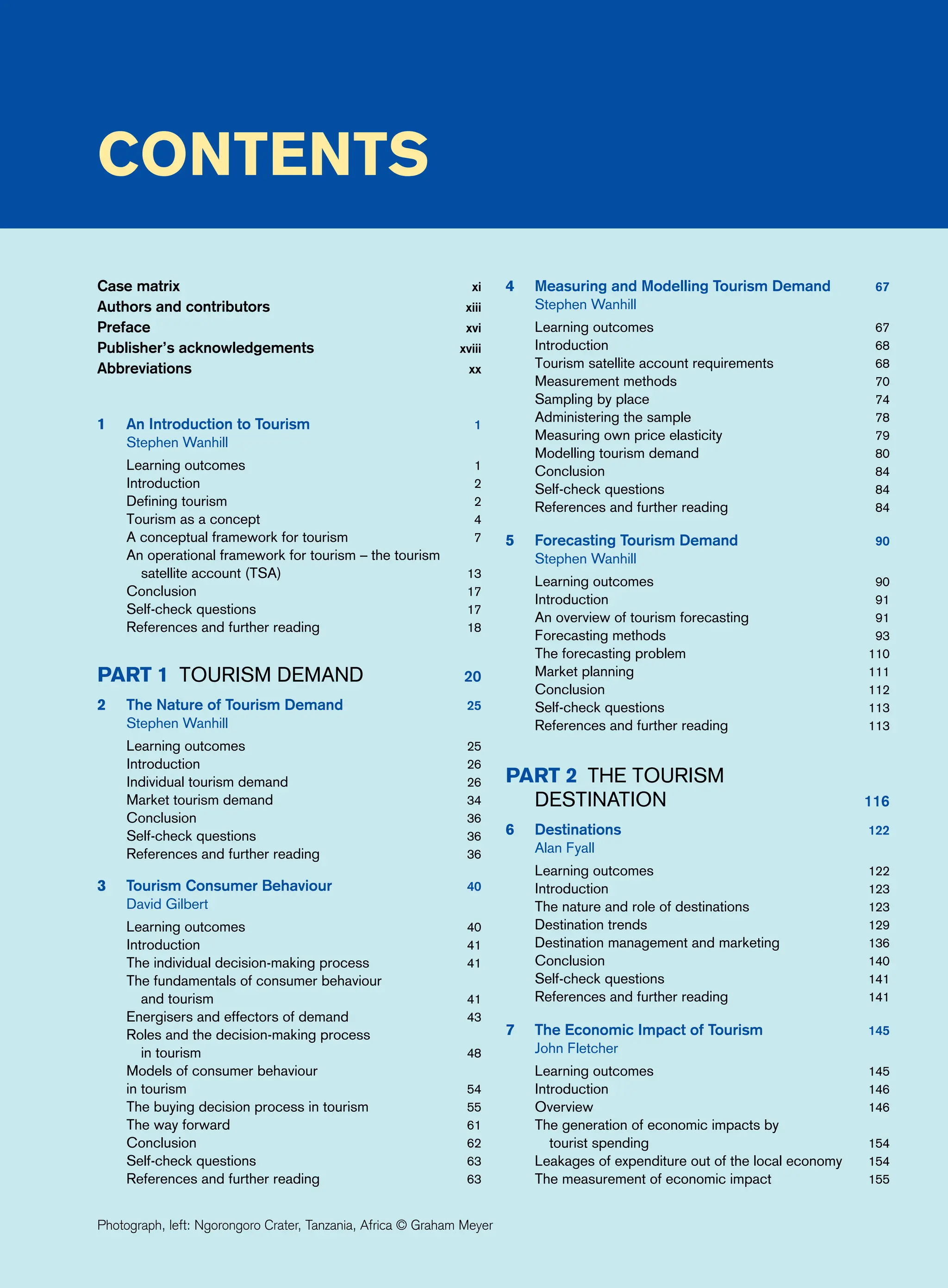 Contents
Case matrix xi
Authors and contributors xiii
Preface xvi
Publisher’s acknowledgements xviii
Abbreviations xx
1 An Introduction to Tourism 1
Stephen Wanhill
Learning outcomes 1
Introduction 2
Defining tourism 2
Tourism as a concept 4
A conceptual framework for tourism 7
An operational framework for tourism – the tourism
satellite account (TSA) 13
Conclusion 17
Self-check questions 17
References and further reading 18
Part 1 Tourism Demand 20
2 The Nature of Tourism Demand 25
Stephen Wanhill
Learning outcomes 25
Introduction 26
Individual tourism demand 26
Market tourism demand 34
Conclusion 36
Self-check questions 36
References and further reading 36
3 Tourism Consumer Behaviour 40
David Gilbert
Learning outcomes 40
Introduction 41
The individual decision-making process 41
The fundamentals of consumer behaviour
and tourism 41
Energisers and effectors of demand 43
Roles and the decision-making process
in tourism 48
Models of consumer behaviour
in tourism 54
The buying decision process in tourism 55
The way forward 61
Conclusion 62
Self-check questions 63
References and further reading 63
4 Measuring and Modelling Tourism Demand 67
Stephen Wanhill
Learning outcomes 67
Introduction 68
Tourism satellite account requirements 68
Measurement methods 70
Sampling by place 74
Administering the sample 78
Measuring own price elasticity 79
Modelling tourism demand 80
Conclusion 84
Self-check questions 84
References and further reading 84
5 Forecasting Tourism Demand 90
Stephen Wanhill
Learning outcomes 90
Introduction 91
An overview of tourism forecasting 91
Forecasting methods 93
The forecasting problem 110
Market planning 111
Conclusion 112
Self-check questions 113
References and further reading 113
Part 2 The Tourism
	Destination 116
6 Destinations 122
Alan Fyall
Learning outcomes 122
Introduction 123
The nature and role of destinations 123
Destination trends 129
Destination management and marketing 136
Conclusion 140
Self-check questions 141
References and further reading 141
7 The Economic Impact of Tourism 145
John Fletcher
Learning outcomes 145
Introduction 146
Overview 146
The generation of economic impacts by
tourist spending 154
Leakages of expenditure out of the local economy 154
The measurement of economic impact 155
Photograph, left: Ngorongoro Crater, Tanzania, Africa © Graham Meyer
 