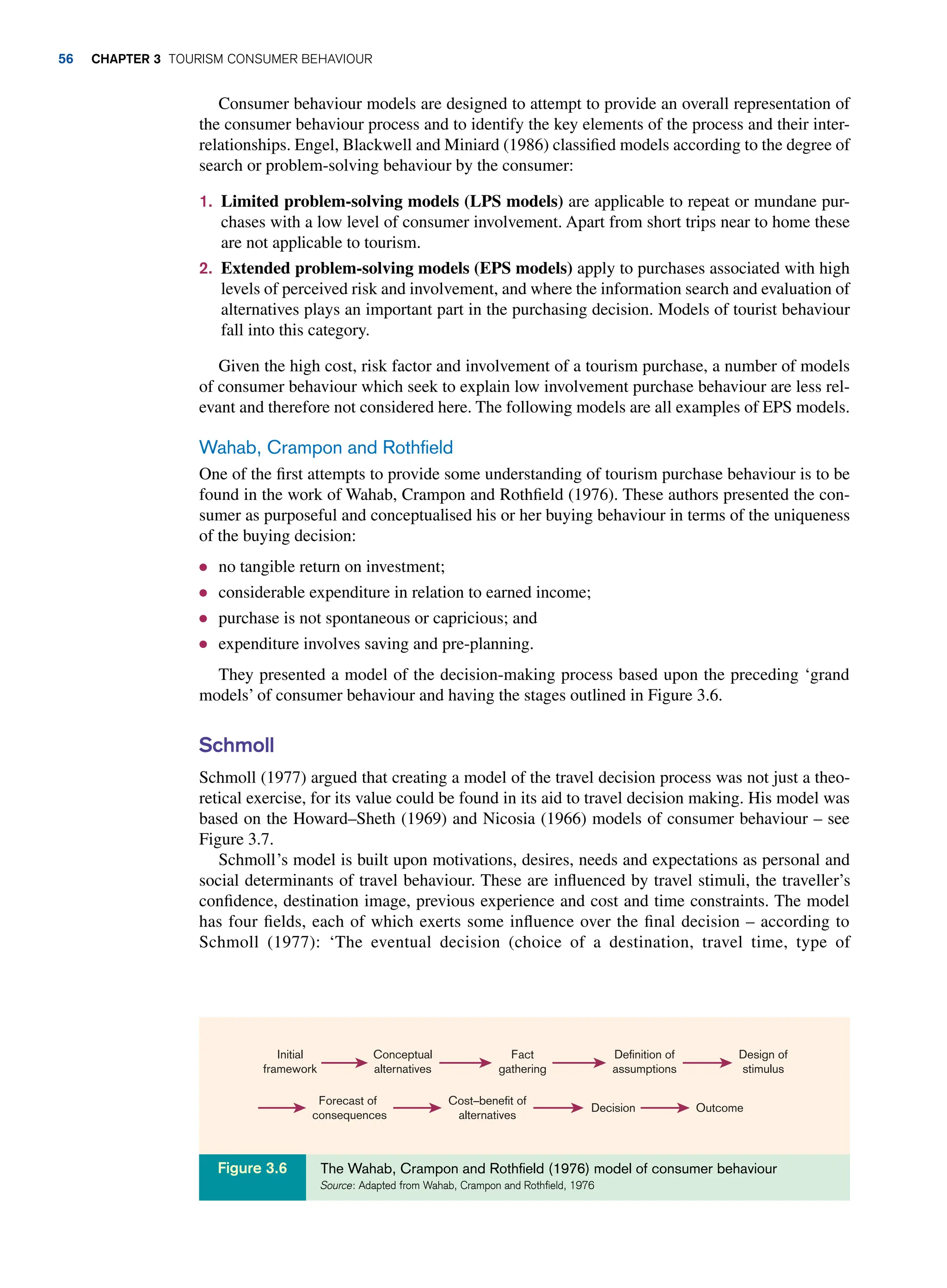 Consumer behaviour models are designed to attempt to provide an overall representation of
the consumer behaviour process and to identify the key elements of the process and their inter-
relationships. Engel, Blackwell and Miniard (1986) classified models according to the degree of
search or problem-solving behaviour by the consumer:
1. Limited problem-solving models (LPS models) are applicable to repeat or mundane pur-
chases with a low level of consumer involvement. Apart from short trips near to home these
are not applicable to tourism.
2. Extended problem-solving models (EPS models) apply to purchases associated with high
levels of perceived risk and involvement, and where the information search and evaluation of
alternatives plays an important part in the purchasing decision. Models of tourist behaviour
fall into this category.
Given the high cost, risk factor and involvement of a tourism purchase, a number of models
of consumer behaviour which seek to explain low involvement purchase behaviour are less rel-
evant and therefore not considered here. The following models are all examples of EPS models.
Wahab, Crampon and Rothfield
One of the first attempts to provide some understanding of tourism purchase behaviour is to be
found in the work of Wahab, Crampon and Rothfield (1976). These authors presented the con-
sumer as purposeful and conceptualised his or her buying behaviour in terms of the uniqueness
of the buying decision:
● no tangible return on investment;
● considerable expenditure in relation to earned income;
● purchase is not spontaneous or capricious; and
● expenditure involves saving and pre-planning.
They presented a model of the decision-making process based upon the preceding ‘grand
models’ of consumer behaviour and having the stages outlined in Figure 3.6.
Schmoll
Schmoll (1977) argued that creating a model of the travel decision process was not just a theo-
retical exercise, for its value could be found in its aid to travel decision making. His model was
based on the Howard–Sheth (1969) and Nicosia (1966) models of consumer behaviour – see
Figure 3.7.
Schmoll’s model is built upon motivations, desires, needs and expectations as personal and
social determinants of travel behaviour. These are influenced by travel stimuli, the traveller’s
confidence, destination image, previous experience and cost and time constraints. The model
has four fields, each of which exerts some influence over the final decision – according to
Schmoll (1977): ‘The eventual decision (choice of a destination, travel time, type of
Initial
framework
Conceptual
alternatives
Fact
gathering
Definition of
assumptions
Design of
stimulus
Outcome
Decision
Cost–benefit of
alternatives
Forecast of
consequences
The Wahab, Crampon and Rothfield (1976) model of consumer behaviour
Source: Adapted from Wahab, Crampon and Rothfield, 1976
Figure 3.6
56 chapter 3 Tourism Consumer Behaviour
 