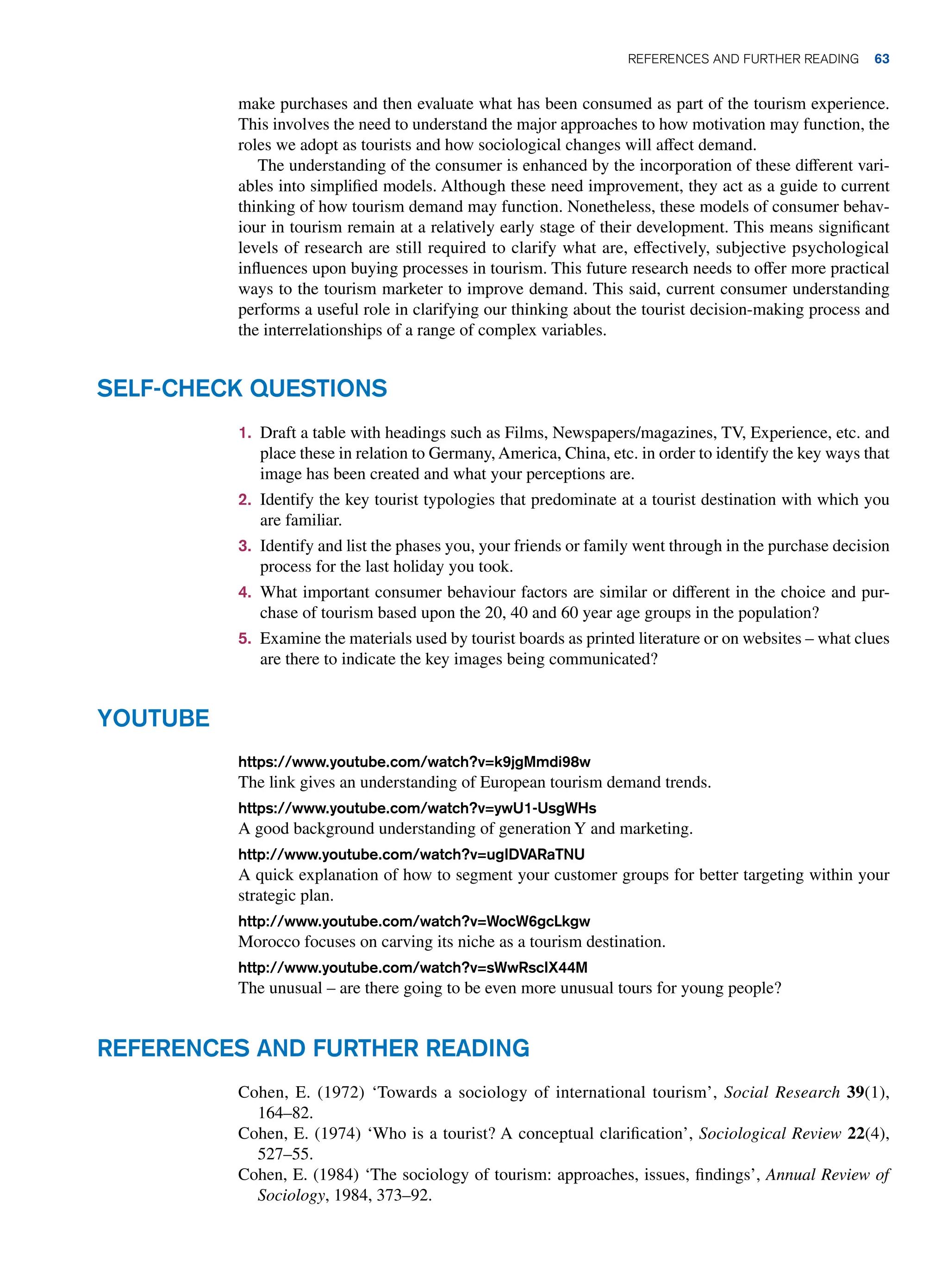 make purchases and then evaluate what has been consumed as part of the tourism experience.
This involves the need to understand the major approaches to how motivation may function, the
roles we adopt as tourists and how sociological changes will affect demand.
The understanding of the consumer is enhanced by the incorporation of these different vari-
ables into simplified models. Although these need improvement, they act as a guide to current
thinking of how tourism demand may function. Nonetheless, these models of consumer behav-
iour in tourism remain at a relatively early stage of their development. This means significant
levels of research are still required to clarify what are, effectively, subjective psychological
influences upon buying processes in tourism. This future research needs to offer more practical
ways to the tourism marketer to improve demand. This said, current consumer understanding
performs a useful role in clarifying our thinking about the tourist decision-making process and
the interrelationships of a range of complex variables.
1. Draft a table with headings such as Films, Newspapers/magazines, TV, Experience, etc. and
place these in relation to Germany, America, China, etc. in order to identify the key ways that
image has been created and what your perceptions are.
2. Identify the key tourist typologies that predominate at a tourist destination with which you
are familiar.
3. Identify and list the phases you, your friends or family went through in the purchase decision
process for the last holiday you took.
4. What important consumer behaviour factors are similar or different in the choice and pur-
chase of tourism based upon the 20, 40 and 60 year age groups in the population?
5. Examine the materials used by tourist boards as printed literature or on websites – what clues
are there to indicate the key images being communicated?
Self-Check Questions
Youtube
https://www.youtube.com/watch?v=k9jgMmdi98w
The link gives an understanding of European tourism demand trends.
https://www.youtube.com/watch?v=ywU1-UsgWHs
A good background understanding of generation Y and marketing.
http://www.youtube.com/watch?v=ugIDVARaTNU
A quick explanation of how to segment your customer groups for better targeting within your
strategic plan.
http://www.youtube.com/watch?v=WocW6gcLkgw
Morocco focuses on carving its niche as a tourism destination.
http://www.youtube.com/watch?v=sWwRscIX44M
The unusual – are there going to be even more unusual tours for young people?
References and Further Reading
Cohen, E. (1972) ‘Towards a sociology of international tourism’, Social Research 39(1),
164–82.
Cohen, E. (1974) ‘Who is a tourist? A conceptual clarification’, Sociological Review 22(4),
527–55.
Cohen, E. (1984) ‘The sociology of tourism: approaches, issues, findings’, Annual Review of
Sociology, 1984, 373–92.
	References and Further Reading 63
 