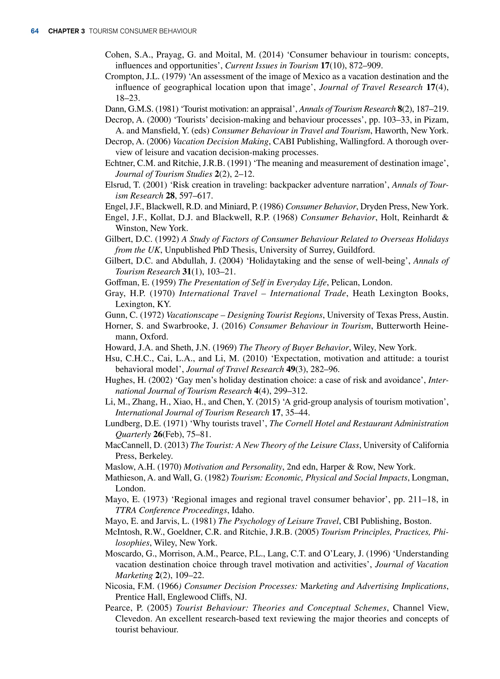 Cohen, S.A., Prayag, G. and Moital, M. (2014) ‘Consumer behaviour in tourism: concepts,
influences and opportunities’, Current Issues in Tourism 17(10), 872–909.
Crompton, J.L. (1979) ‘An assessment of the image of Mexico as a vacation destination and the
influence of geographical location upon that image’, Journal of Travel Research 17(4),
18–23.
Dann, G.M.S. (1981) ‘Tourist motivation: an appraisal’, Annals of Tourism Research 8(2), 187–219.
Decrop, A. (2000) ‘Tourists’ decision-making and behaviour processes’, pp. 103–33, in Pizam,
A. and Mansfield, Y. (eds) Consumer Behaviour in Travel and Tourism, Haworth, New York.
Decrop, A. (2006) Vacation Decision Making, CABI Publishing, Wallingford. A thorough over-
view of leisure and vacation decision-making processes.
Echtner, C.M. and Ritchie, J.R.B. (1991) ‘The meaning and measurement of destination image’,
Journal of Tourism Studies 2(2), 2–12.
Elsrud, T. (2001) ‘Risk creation in traveling: backpacker adventure narration’, Annals of Tour-
ism Research 28, 597–617.
Engel, J.F., Blackwell, R.D. and Miniard, P. (1986) Consumer Behavior, Dryden Press, NewYork.
Engel, J.F., Kollat, D.J. and Blackwell, R.P. (1968) Consumer Behavior, Holt, Reinhardt 
Winston, New York.
Gilbert, D.C. (1992) A Study of Factors of Consumer Behaviour Related to Overseas Holidays
from the UK, Unpublished PhD Thesis, University of Surrey, Guildford.
Gilbert, D.C. and Abdullah, J. (2004) ‘Holidaytaking and the sense of well-being’, Annals of
Tourism Research 31(1), 103–21.
Goffman, E. (1959) The Presentation of Self in Everyday Life, Pelican, London.
Gray, H.P. (1970) International Travel – International Trade, Heath Lexington Books,
Lexington, KY.
Gunn, C. (1972) Vacationscape – Designing Tourist Regions, University of Texas Press, Austin.
Horner, S. and Swarbrooke, J. (2016) Consumer Behaviour in Tourism, Butterworth Heine-
mann, Oxford.
Howard, J.A. and Sheth, J.N. (1969) The Theory of Buyer Behavior, Wiley, New York.
Hsu, C.H.C., Cai, L.A., and Li, M. (2010) ‘Expectation, motivation and attitude: a tourist
behavioral model’, Journal of Travel Research 49(3), 282–96.
Hughes, H. (2002) ‘Gay men’s holiday destination choice: a case of risk and avoidance’, Inter-
national Journal of Tourism Research 4(4), 299–312.
Li, M., Zhang, H., Xiao, H., and Chen,Y. (2015) ‘A grid-group analysis of tourism motivation’,
International Journal of Tourism Research 17, 35–44.
Lundberg, D.E. (1971) ‘Why tourists travel’, The Cornell Hotel and Restaurant Administration
Quarterly 26(Feb), 75–81.
MacCannell, D. (2013) The Tourist: A New Theory of the Leisure Class, University of California
Press, Berkeley.
Maslow, A.H. (1970) Motivation and Personality, 2nd edn, Harper  Row, New York.
Mathieson, A. and Wall, G. (1982) Tourism: Economic, Physical and Social Impacts, Longman,
London.
Mayo, E. (1973) ‘Regional images and regional travel consumer behavior’, pp. 211–18, in
TTRA Conference Proceedings, Idaho.
Mayo, E. and Jarvis, L. (1981) The Psychology of Leisure Travel, CBI Publishing, Boston.
McIntosh, R.W., Goeldner, C.R. and Ritchie, J.R.B. (2005) Tourism Principles, Practices, Phi-
losophies, Wiley, New York.
Moscardo, G., Morrison, A.M., Pearce, P.L., Lang, C.T. and O’Leary, J. (1996) ‘Understanding
vacation destination choice through travel motivation and activities’, Journal of Vacation
Marketing 2(2), 109–22.
Nicosia, F.M. (1966) Consumer Decision Processes: Marketing and Advertising Implications,
Prentice Hall, Englewood Cliffs, NJ.
Pearce, P. (2005) Tourist Behaviour: Theories and Conceptual Schemes, Channel View,
Clevedon. An excellent research-based text reviewing the major theories and concepts of
tourist behaviour.
64 chapter 3 Tourism Consumer Behaviour
 