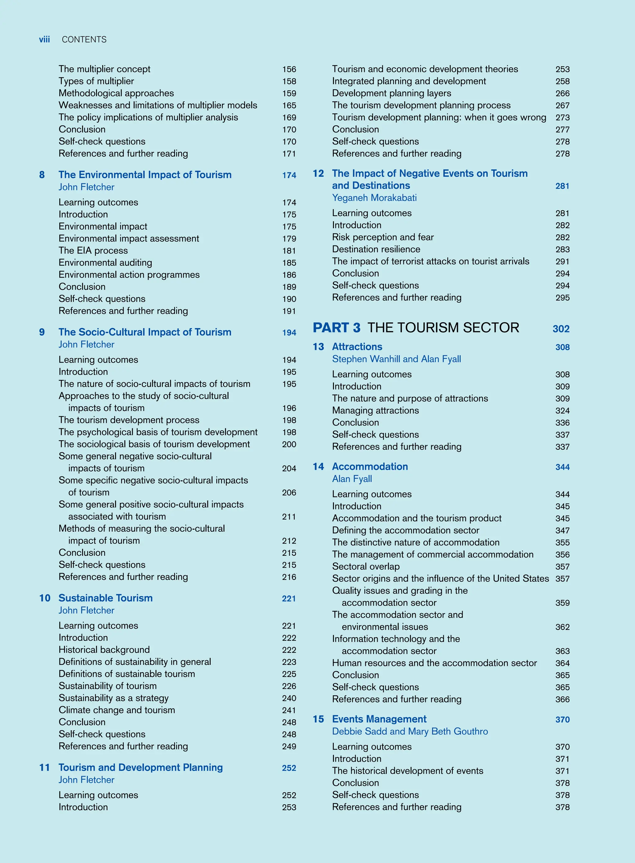 viii contents
The multiplier concept 156
Types of multiplier 158
Methodological approaches 159
Weaknesses and limitations of multiplier models 165
The policy implications of multiplier analysis 169
Conclusion 170
Self-check questions 170
References and further reading 171
8 The Environmental Impact of Tourism 174
John Fletcher
Learning outcomes 174
Introduction 175
Environmental impact 175
Environmental impact assessment 179
The EIA process 181
Environmental auditing 185
Environmental action programmes 186
Conclusion 189
Self-check questions 190
References and further reading 191
9 The Socio-Cultural Impact of Tourism 194
John Fletcher
Learning outcomes 194
Introduction 195
The nature of socio-cultural impacts of tourism 195
Approaches to the study of socio-cultural
impacts of tourism 196
The tourism development process 198
The psychological basis of tourism development 198
The sociological basis of tourism development 200
Some general negative socio-cultural
impacts of tourism 204
Some specific negative socio-cultural impacts
of tourism 206
Some general positive socio-cultural impacts
associated with tourism 211
Methods of measuring the socio-cultural
impact of tourism 212
Conclusion 215
Self-check questions 215
References and further reading 216
10 Sustainable Tourism 221
John Fletcher
Learning outcomes 221
Introduction 222
Historical background 222
Definitions of sustainability in general 223
Definitions of sustainable tourism 225
Sustainability of tourism 226
Sustainability as a strategy 240
Climate change and tourism 241
Conclusion 248
Self-check questions 248
References and further reading 249
11 Tourism and Development Planning 252
John Fletcher
Learning outcomes 252
Introduction 253
Tourism and economic development theories 253
Integrated planning and development 258
Development planning layers 266
The tourism development planning process 267
Tourism development planning: when it goes wrong 273
Conclusion 277
Self-check questions 278
References and further reading 278
12 The Impact of Negative Events on Tourism
and Destinations 281
Yeganeh Morakabati
Learning outcomes 281
Introduction 282
Risk perception and fear 282
Destination resilience 283
The impact of terrorist attacks on tourist arrivals 291
Conclusion 294
Self-check questions 294
References and further reading 295
Part 3 The Tourism Sector 302
13 Attractions 308
Stephen Wanhill and Alan Fyall
Learning outcomes 308
Introduction 309
The nature and purpose of attractions 309
Managing attractions 324
Conclusion 336
Self-check questions 337
References and further reading 337
14 Accommodation 344
Alan Fyall
Learning outcomes 344
Introduction 345
Accommodation and the tourism product 345
Defining the accommodation sector 347
The distinctive nature of accommodation 355
The management of commercial accommodation 356
Sectoral overlap 357
Sector origins and the influence of the United States 357
Quality issues and grading in the
accommodation sector 359
The accommodation sector and
environmental issues 362
Information technology and the
accommodation sector 363
Human resources and the accommodation sector 364
Conclusion 365
Self-check questions 365
References and further reading 366
15 Events Management 370
Debbie Sadd and Mary Beth Gouthro
Learning outcomes 370
Introduction 371
The historical development of events 371
Conclusion 378
Self-check questions 378
References and further reading 378
 
