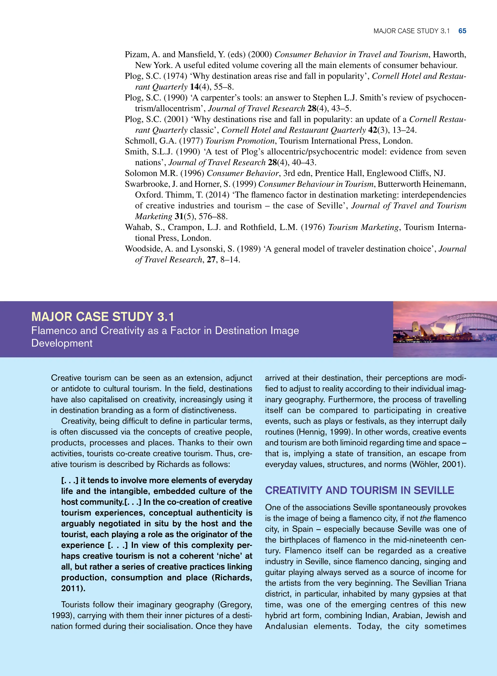 Pizam, A. and Mansfield, Y. (eds) (2000) Consumer Behavior in Travel and Tourism, Haworth,
New York. A useful edited volume covering all the main elements of consumer behaviour.
Plog, S.C. (1974) ‘Why destination areas rise and fall in popularity’, Cornell Hotel and Restau-
rant Quarterly 14(4), 55–8.
Plog, S.C. (1990) ‘A carpenter’s tools: an answer to Stephen L.J. Smith’s review of psychocen-
trism/allocentrism’, Journal of Travel Research 28(4), 43–5.
Plog, S.C. (2001) ‘Why destinations rise and fall in popularity: an update of a Cornell Restau-
rant Quarterly classic’, Cornell Hotel and Restaurant Quarterly 42(3), 13–24.
Schmoll, G.A. (1977) Tourism Promotion, Tourism International Press, London.
Smith, S.L.J. (1990) ‘A test of Plog’s allocentric/psychocentric model: evidence from seven
nations’, Journal of Travel Research 28(4), 40–43.
Solomon M.R. (1996) Consumer Behavior, 3rd edn, Prentice Hall, Englewood Cliffs, NJ.
Swarbrooke, J. and Horner, S. (1999) Consumer Behaviour in Tourism, Butterworth Heinemann,
Oxford. Thimm, T. (2014) ‘The flamenco factor in destination marketing: interdependencies
of creative industries and tourism – the case of Seville’, Journal of Travel and Tourism
Marketing 31(5), 576–88.
Wahab, S., Crampon, L.J. and Rothfield, L.M. (1976) Tourism Marketing, Tourism Interna-
tional Press, London.
Woodside, A. and Lysonski, S. (1989) ‘A general model of traveler destination choice’, Journal
of Travel Research, 27, 8–14.
Major case study 3.1
Flamenco and Creativity as a Factor in Destination Image
Development
arrived at their destination, their perceptions are modi-
fied to adjust to reality according to their individual imag-
inary geography. Furthermore, the process of travelling
itself can be compared to participating in creative
events, such as plays or festivals, as they interrupt daily
routines (Hennig, 1999). In other words, creative events
and tourism are both liminoid regarding time and space –
that is, implying a state of transition, an escape from
everyday values, structures, and norms (Wöhler, 2001).
Creativity and Tourism in Seville
One of the associations Seville spontaneously provokes
is the image of being a flamenco city, if not the flamenco
city, in Spain – especially because Seville was one of
the birthplaces of flamenco in the mid-nineteenth cen-
tury. Flamenco itself can be regarded as a creative
industry in Seville, since flamenco dancing, singing and
guitar playing always served as a source of income for
the artists from the very beginning. The Sevillian Triana
district, in particular, inhabited by many gypsies at that
time, was one of the emerging centres of this new
hybrid art form, combining Indian, Arabian, Jewish and
Andalusian elements. Today, the city sometimes
Creative tourism can be seen as an extension, adjunct
or antidote to cultural tourism. In the field, destinations
have also capitalised on creativity, increasingly using it
in destination branding as a form of distinctiveness.
Creativity, being difficult to define in particular terms,
is often discussed via the concepts of creative people,
products, processes and places. Thanks to their own
activities, tourists co-create creative tourism. Thus, cre-
ative tourism is described by Richards as follows:
[. . .] it tends to involve more elements of everyday
life and the intangible, embedded culture of the
host community.[. . .] In the co-creation of creative
tourism experiences, conceptual authenticity is
arguably negotiated in situ by the host and the
tourist, each playing a role as the originator of the
experience [. . .] In view of this complexity per-
haps creative tourism is not a coherent ‘niche’ at
all, but rather a series of creative practices linking
production, consumption and place (Richards,
2011).
Tourists follow their imaginary geography (Gregory,
1993), carrying with them their inner pictures of a desti-
nation formed during their socialisation. Once they have
	Major case study 3.1 65
 