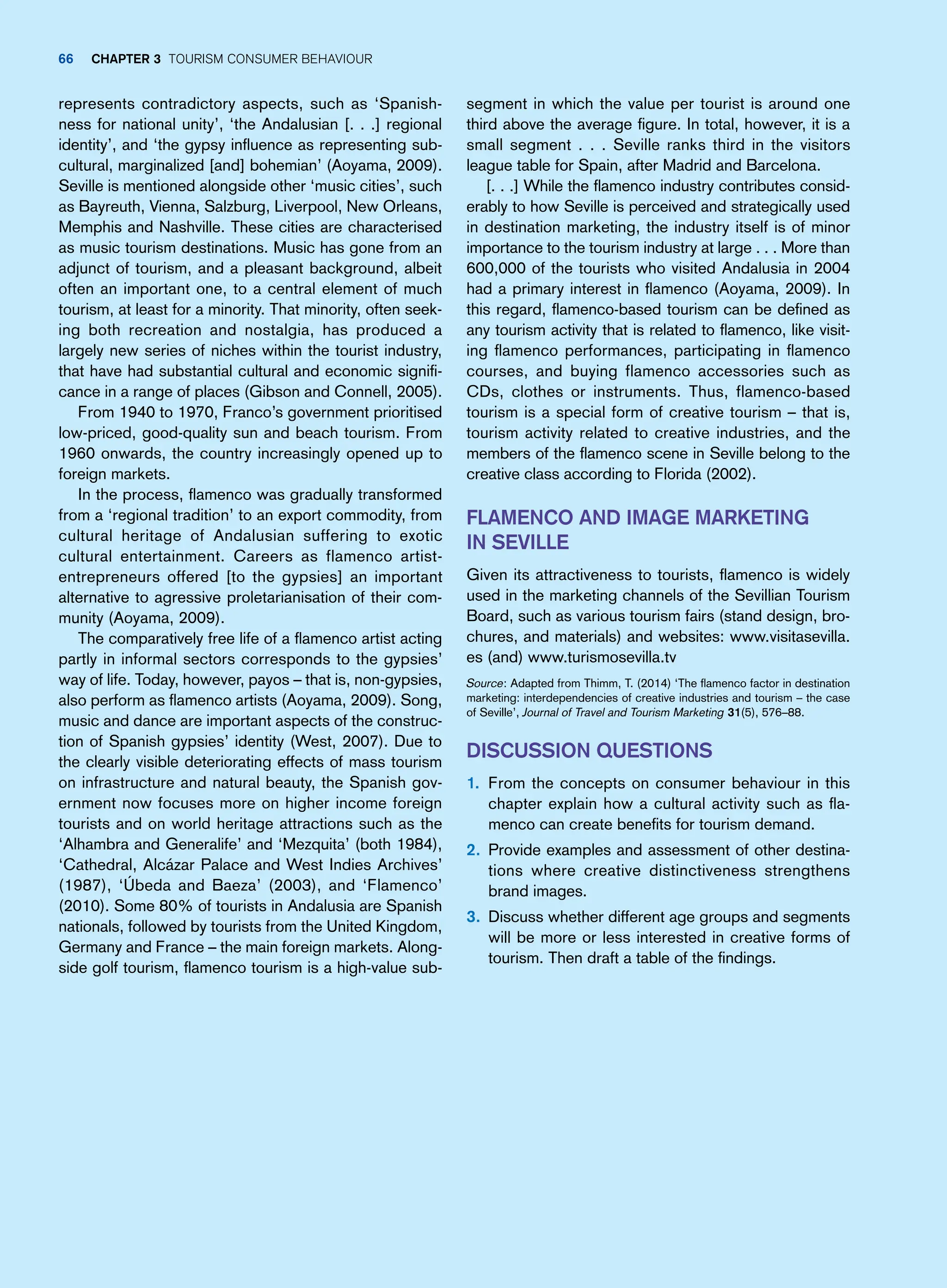 segment in which the value per tourist is around one
third above the average figure. In total, however, it is a
small segment . . . Seville ranks third in the visitors
league table for Spain, after Madrid and Barcelona.
[. . .] While the flamenco industry contributes consid-
erably to how Seville is perceived and strategically used
in destination marketing, the industry itself is of minor
importance to the tourism industry at large . . . More than
600,000 of the tourists who visited Andalusia in 2004
had a primary interest in flamenco (Aoyama, 2009). In
this regard, flamenco-based tourism can be defined as
any tourism activity that is related to flamenco, like visit-
ing flamenco performances, participating in flamenco
courses, and buying flamenco accessories such as
CDs, clothes or instruments. Thus, flamenco-based
tourism is a special form of creative tourism – that is,
tourism activity related to creative industries, and the
members of the flamenco scene in Seville belong to the
creative class according to Florida (2002).
Flamenco and Image Marketing
in Seville
Given its attractiveness to tourists, flamenco is widely
used in the marketing channels of the Sevillian Tourism
Board, such as various tourism fairs (stand design, bro-
chures, and materials) and websites: www.visitasevilla.
es (and) www.turismosevilla.tv
Source: Adapted from Thimm, T. (2014) ‘The flamenco factor in destination
marketing: interdependencies of creative industries and tourism – the case
of Seville’, Journal of Travel and Tourism Marketing 31(5), 576–88.
Discussion Questions
1. From the concepts on consumer behaviour in this
chapter explain how a cultural activity such as fla-
menco can create benefits for tourism demand.
2. Provide examples and assessment of other destina-
tions where creative distinctiveness strengthens
brand images.
3. Discuss whether different age groups and segments
will be more or less interested in creative forms of
tourism. Then draft a table of the findings.
represents contradictory aspects, such as ‘Spanish-
ness for national unity’, ‘the Andalusian [. . .] regional
identity’, and ‘the gypsy influence as representing sub-
cultural, marginalized [and] bohemian’ (Aoyama, 2009).
Seville is mentioned alongside other ‘music cities’, such
as Bayreuth, Vienna, Salzburg, Liverpool, New Orleans,
Memphis and Nashville. These cities are characterised
as music tourism destinations. Music has gone from an
adjunct of tourism, and a pleasant background, albeit
often an important one, to a central element of much
tourism, at least for a minority. That minority, often seek-
ing both recreation and nostalgia, has produced a
largely new series of niches within the tourist industry,
that have had substantial cultural and economic signifi-
cance in a range of places (Gibson and Connell, 2005).
From 1940 to 1970, Franco’s government prioritised
low-priced, good-quality sun and beach tourism. From
1960 onwards, the country increasingly opened up to
foreign markets.
In the process, flamenco was gradually transformed
from a ‘regional tradition’ to an export commodity, from
cultural heritage of Andalusian suffering to exotic
cultural entertainment. Careers as flamenco artist-
entrepreneurs offered [to the gypsies] an important
alternative to agressive proletarianisation of their com-
munity (Aoyama, 2009).
The comparatively free life of a flamenco artist acting
partly in informal sectors corresponds to the gypsies’
way of life. Today, however, payos – that is, non-gypsies,
also perform as flamenco artists (Aoyama, 2009). Song,
music and dance are important aspects of the construc-
tion of Spanish gypsies’ identity (West, 2007). Due to
the clearly visible deteriorating effects of mass tourism
on infrastructure and natural beauty, the Spanish gov-
ernment now focuses more on higher income foreign
tourists and on world heritage attractions such as the
‘Alhambra and Generalife’ and ‘Mezquita’ (both 1984),
‘Cathedral, Alcázar Palace and West Indies Archives’
(1987), ‘Úbeda and Baeza’ (2003), and ‘Flamenco’
(2010). Some 80% of tourists in Andalusia are Spanish
nationals, followed by tourists from the United Kingdom,
Germany and France – the main foreign markets. Along-
side golf tourism, flamenco tourism is a high-value sub-
66 chapter 3 Tourism Consumer Behaviour
 