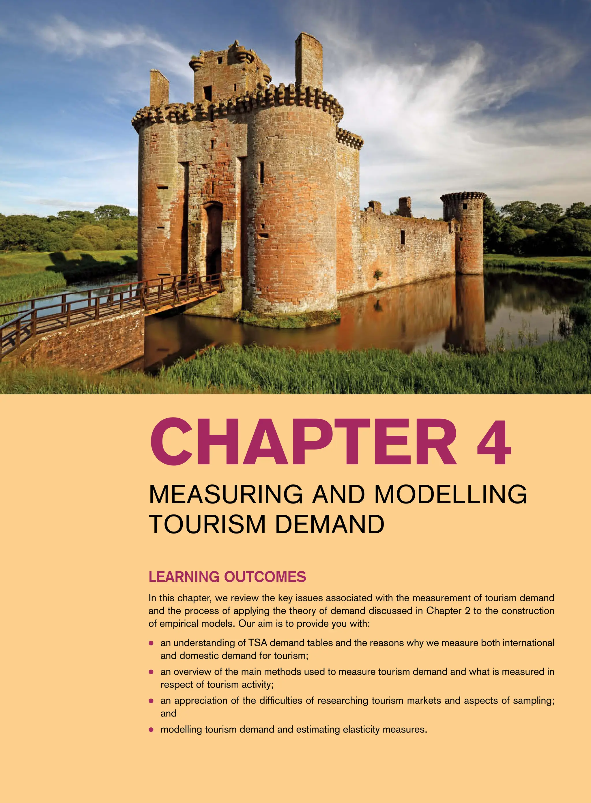 Chapter 4
Measuring and Modelling
Tourism Demand
Learning Outcomes
In this chapter, we review the key issues associated with the measurement of tourism demand
and the process of applying the theory of demand discussed in Chapter 2 to the construction
of empirical models. Our aim is to provide you with:
● an understanding of TSA demand tables and the reasons why we measure both international
and domestic demand for tourism;
● an overview of the main methods used to measure tourism demand and what is measured in
respect of tourism activity;
● an appreciation of the difficulties of researching tourism markets and aspects of sampling;
and
● modelling tourism demand and estimating elasticity measures.
 