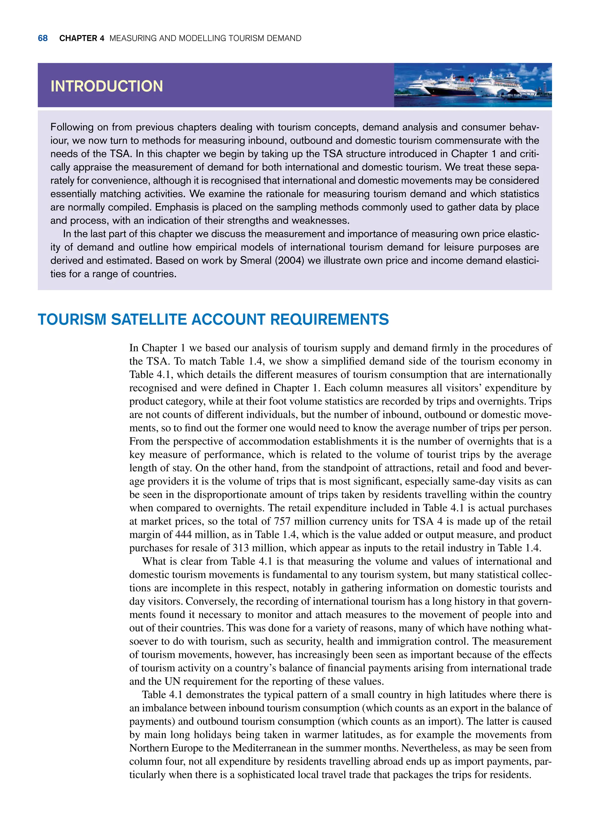Following on from previous chapters dealing with tourism concepts, demand analysis and consumer behav-
iour, we now turn to methods for measuring inbound, outbound and domestic tourism commensurate with the
needs of the TSA. In this chapter we begin by taking up the TSA structure introduced in Chapter 1 and criti-
cally appraise the measurement of demand for both international and domestic tourism. We treat these sepa-
rately for convenience, although it is recognised that international and domestic movements may be considered
essentially matching activities. We examine the rationale for measuring tourism demand and which statistics
are normally compiled. Emphasis is placed on the sampling methods commonly used to gather data by place
and process, with an indication of their strengths and weaknesses.
In the last part of this chapter we discuss the measurement and importance of measuring own price elastic-
ity of demand and outline how empirical models of international tourism demand for leisure purposes are
derived and estimated. Based on work by Smeral (2004) we illustrate own price and income demand elastici-
ties for a range of countries.
Introduction
Tourism Satellite Account Requirements
In Chapter 1 we based our analysis of tourism supply and demand firmly in the procedures of
the TSA. To match Table 1.4, we show a simplified demand side of the tourism economy in
Table 4.1, which details the different measures of tourism consumption that are internationally
recognised and were defined in Chapter 1. Each column measures all visitors’ expenditure by
product category, while at their foot volume statistics are recorded by trips and overnights. Trips
are not counts of different individuals, but the number of inbound, outbound or domestic move-
ments, so to find out the former one would need to know the average number of trips per person.
From the perspective of accommodation establishments it is the number of overnights that is a
key measure of performance, which is related to the volume of tourist trips by the average
length of stay. On the other hand, from the standpoint of attractions, retail and food and bever-
age providers it is the volume of trips that is most significant, especially same-day visits as can
be seen in the disproportionate amount of trips taken by residents travelling within the country
when compared to overnights. The retail expenditure included in Table 4.1 is actual purchases
at market prices, so the total of 757 million currency units for TSA 4 is made up of the retail
margin of 444 million, as in Table 1.4, which is the value added or output measure, and product
purchases for resale of 313 million, which appear as inputs to the retail industry in Table 1.4.
What is clear from Table 4.1 is that measuring the volume and values of international and
domestic tourism movements is fundamental to any tourism system, but many statistical collec-
tions are incomplete in this respect, notably in gathering information on domestic tourists and
day visitors. Conversely, the recording of international tourism has a long history in that govern-
ments found it necessary to monitor and attach measures to the movement of people into and
out of their countries. This was done for a variety of reasons, many of which have nothing what-
soever to do with tourism, such as security, health and immigration control. The measurement
of tourism movements, however, has increasingly been seen as important because of the effects
of tourism activity on a country’s balance of financial payments arising from international trade
and the UN requirement for the reporting of these values.
Table 4.1 demonstrates the typical pattern of a small country in high latitudes where there is
an imbalance between inbound tourism consumption (which counts as an export in the balance of
payments) and outbound tourism consumption (which counts as an import). The latter is caused
by main long holidays being taken in warmer latitudes, as for example the movements from
Northern Europe to the Mediterranean in the summer months. Nevertheless, as may be seen from
column four, not all expenditure by residents travelling abroad ends up as import payments, par-
ticularly when there is a sophisticated local travel trade that packages the trips for residents.
68 Chapter 4 Measuring and Modelling Tourism Demand
 