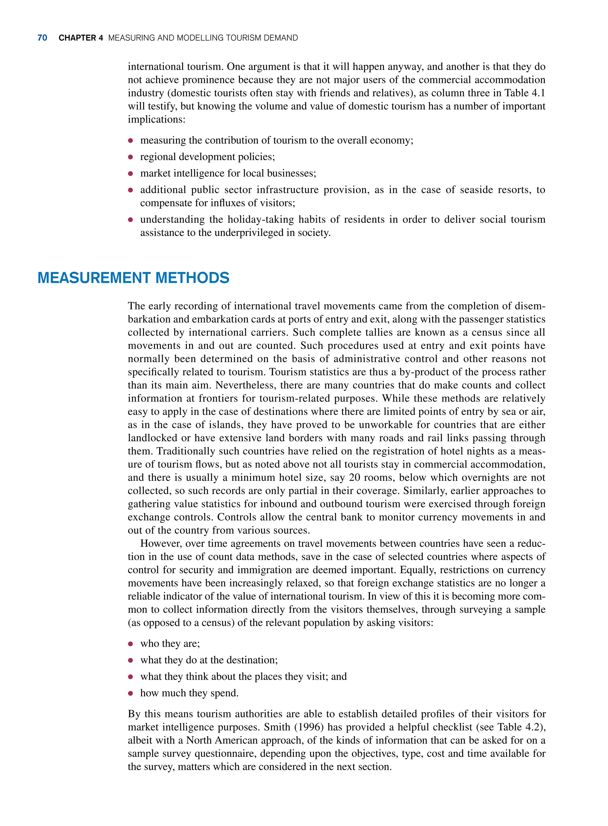 international tourism. One argument is that it will happen anyway, and another is that they do
not achieve prominence because they are not major users of the commercial accommodation
industry (domestic tourists often stay with friends and relatives), as column three in Table 4.1
will testify, but knowing the volume and value of domestic tourism has a number of important
implications:
● measuring the contribution of tourism to the overall economy;
● regional development policies;
● market intelligence for local businesses;
● additional public sector infrastructure provision, as in the case of seaside resorts, to
compensate for influxes of visitors;
● understanding the holiday-taking habits of residents in order to deliver social tourism
assistance to the underprivileged in society.
Measurement Methods
The early recording of international travel movements came from the completion of disem-
barkation and embarkation cards at ports of entry and exit, along with the passenger statistics
collected by international carriers. Such complete tallies are known as a census since all
movements in and out are counted. Such procedures used at entry and exit points have
normally been determined on the basis of administrative control and other reasons not
specifically related to tourism. Tourism statistics are thus a by-product of the process rather
than its main aim. Nevertheless, there are many countries that do make counts and collect
information at frontiers for tourism-related purposes. While these methods are relatively
easy to apply in the case of destinations where there are limited points of entry by sea or air,
as in the case of islands, they have proved to be unworkable for countries that are either
landlocked or have extensive land borders with many roads and rail links passing through
them. Traditionally such countries have relied on the registration of hotel nights as a meas-
ure of tourism flows, but as noted above not all tourists stay in commercial accommodation,
and there is usually a minimum hotel size, say 20 rooms, below which overnights are not
collected, so such records are only partial in their coverage. Similarly, earlier approaches to
gathering value statistics for inbound and outbound tourism were exercised through foreign
exchange controls. Controls allow the central bank to monitor currency movements in and
out of the country from various sources.
However, over time agreements on travel movements between countries have seen a reduc-
tion in the use of count data methods, save in the case of selected countries where aspects of
control for security and immigration are deemed important. Equally, restrictions on currency
movements have been increasingly relaxed, so that foreign exchange statistics are no longer a
reliable indicator of the value of international tourism. In view of this it is becoming more com-
mon to collect information directly from the visitors themselves, through surveying a sample
(as opposed to a census) of the relevant population by asking visitors:
● who they are;
● what they do at the destination;
● what they think about the places they visit; and
● how much they spend.
By this means tourism authorities are able to establish detailed profiles of their visitors for
market intelligence purposes. Smith (1996) has provided a helpful checklist (see Table 4.2),
albeit with a North American approach, of the kinds of information that can be asked for on a
sample survey questionnaire, depending upon the objectives, type, cost and time available for
the survey, matters which are considered in the next section.
70 Chapter 4 Measuring and Modelling Tourism Demand
 