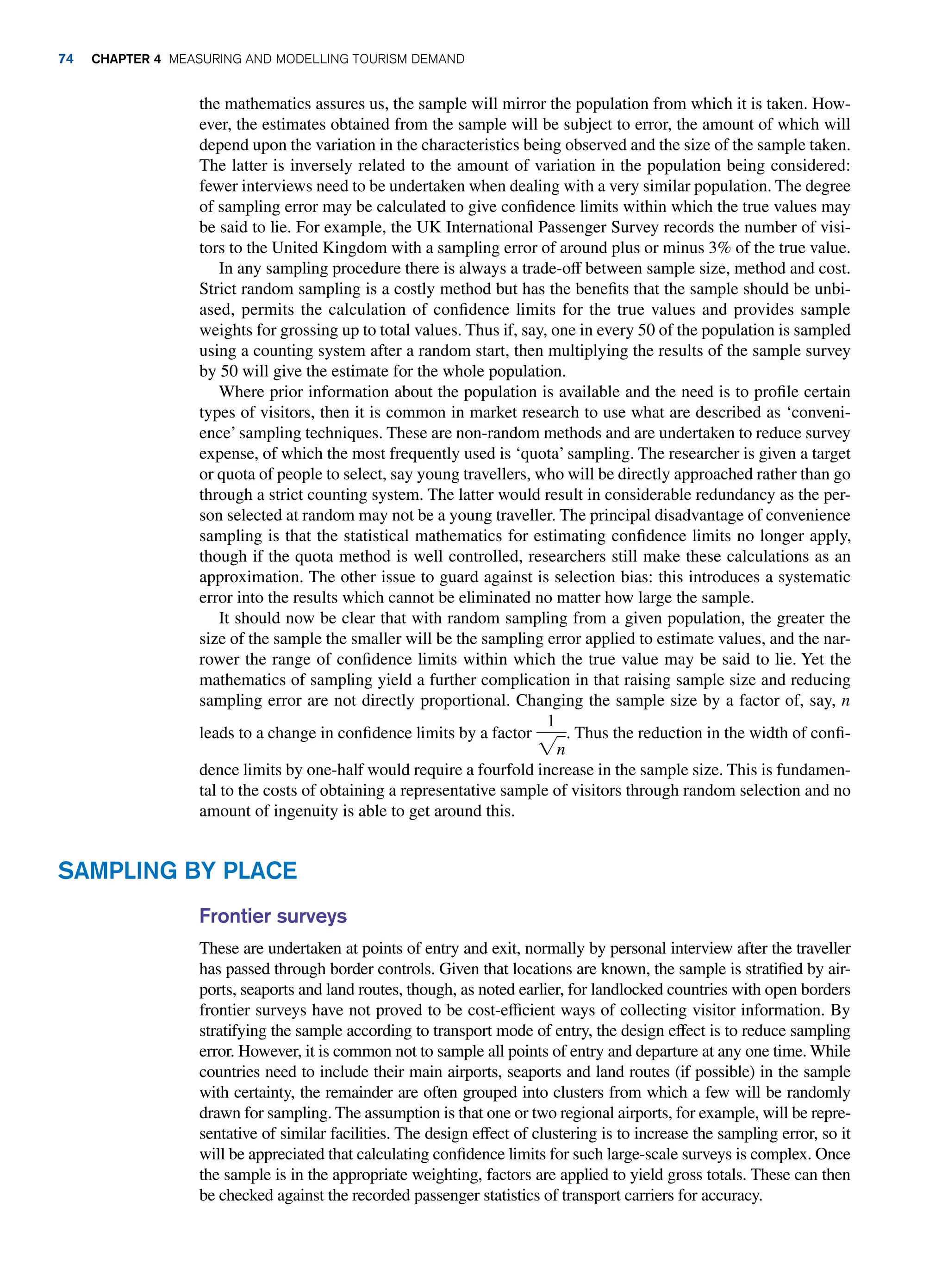 the mathematics assures us, the sample will mirror the population from which it is taken. How-
ever, the estimates obtained from the sample will be subject to error, the amount of which will
depend upon the variation in the characteristics being observed and the size of the sample taken.
The latter is inversely related to the amount of variation in the population being considered:
fewer interviews need to be undertaken when dealing with a very similar population. The degree
of sampling error may be calculated to give confidence limits within which the true values may
be said to lie. For example, the UK International Passenger Survey records the number of visi-
tors to the United Kingdom with a sampling error of around plus or minus 3% of the true value.
In any sampling procedure there is always a trade-off between sample size, method and cost.
Strict random sampling is a costly method but has the benefits that the sample should be unbi-
ased, permits the calculation of confidence limits for the true values and provides sample
weights for grossing up to total values. Thus if, say, one in every 50 of the population is sampled
using a counting system after a random start, then multiplying the results of the sample survey
by 50 will give the estimate for the whole population.
Where prior information about the population is available and the need is to profile certain
types of visitors, then it is common in market research to use what are described as ‘conveni-
ence’sampling techniques. These are non-random methods and are undertaken to reduce survey
expense, of which the most frequently used is ‘quota’ sampling. The researcher is given a target
or quota of people to select, say young travellers, who will be directly approached rather than go
through a strict counting system. The latter would result in considerable redundancy as the per-
son selected at random may not be a young traveller. The principal disadvantage of convenience
sampling is that the statistical mathematics for estimating confidence limits no longer apply,
though if the quota method is well controlled, researchers still make these calculations as an
approximation. The other issue to guard against is selection bias: this introduces a systematic
error into the results which cannot be eliminated no matter how large the sample.
It should now be clear that with random sampling from a given population, the greater the
size of the sample the smaller will be the sampling error applied to estimate values, and the nar-
rower the range of confidence limits within which the true value may be said to lie. Yet the
mathematics of sampling yield a further complication in that raising sample size and reducing
sampling error are not directly proportional. Changing the sample size by a factor of, say, n
leads to a change in confidence limits by a factor
1
2n
. Thus the reduction in the width of confi-
dence limits by one-half would require a fourfold increase in the sample size. This is fundamen-
tal to the costs of obtaining a representative sample of visitors through random selection and no
amount of ingenuity is able to get around this.
Sampling By Place
Frontier surveys
These are undertaken at points of entry and exit, normally by personal interview after the traveller
has passed through border controls. Given that locations are known, the sample is stratified by air-
ports, seaports and land routes, though, as noted earlier, for landlocked countries with open borders
frontier surveys have not proved to be cost-efficient ways of collecting visitor information. By
stratifying the sample according to transport mode of entry, the design effect is to reduce sampling
error. However, it is common not to sample all points of entry and departure at any one time. While
countries need to include their main airports, seaports and land routes (if possible) in the sample
with certainty, the remainder are often grouped into clusters from which a few will be randomly
drawn for sampling. The assumption is that one or two regional airports, for example, will be repre-
sentative of similar facilities. The design effect of clustering is to increase the sampling error, so it
will be appreciated that calculating confidence limits for such large-scale surveys is complex. Once
the sample is in the appropriate weighting, factors are applied to yield gross totals. These can then
be checked against the recorded passenger statistics of transport carriers for accuracy.
74 Chapter 4 Measuring and Modelling Tourism Demand
 