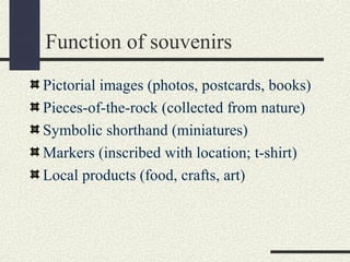 Function of souvenirs
Pictorial images (photos, postcards, books)
Pieces-of-the-rock (collected from nature)
Symbolic shorthand (miniatures)
Markers (inscribed with location; t-shirt)
Local products (food, crafts, art)
 