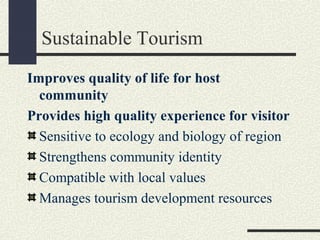 Sustainable Tourism
Improves quality of life for host
community
Provides high quality experience for visitor
Sensitive to ecology and biology of region
Strengthens community identity
Compatible with local values
Manages tourism development resources
 