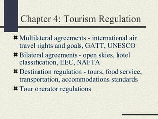 Chapter 4: Tourism Regulation
Multilateral agreements - international air
travel rights and goals, GATT, UNESCO
Bilateral agreements - open skies, hotel
classification, EEC, NAFTA
Destination regulation - tours, food service,
transportation, accommodations standards
Tour operator regulations
 