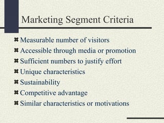Marketing Segment Criteria
Measurable number of visitors
Accessible through media or promotion
Sufficient numbers to justify effort
Unique characteristics
Sustainability
Competitive advantage
Similar characteristics or motivations
 