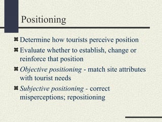 Positioning
Determine how tourists perceive position
Evaluate whether to establish, change or
reinforce that position
Objective positioning - match site attributes
with tourist needs
Subjective positioning - correct
misperceptions; repositioning
 