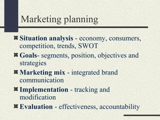 Marketing planning
Situation analysis - economy, consumers,
competition, trends, SWOT
Goals- segments, position, objectives and
strategies
Marketing mix - integrated brand
communication
Implementation - tracking and
modification
Evaluation - effectiveness, accountability
 