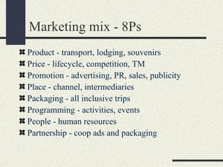 Marketing mix - 8Ps
Product - transport, lodging, souvenirs
Price - lifecycle, competition, TM
Promotion - advertising, PR, sales, publicity
Place - channel, intermediaries
Packaging - all inclusive trips
Programming - activities, events
People - human resources
Partnership - coop ads and packaging
 