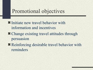 Promotional objectives
Initiate new travel behavior with
information and incentives
Change existing travel attitudes through
persuasion
Reinforcing desirable travel behavior with
reminders
 