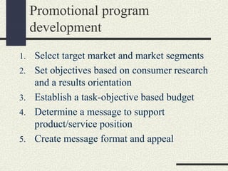 Promotional program
development
1. Select target market and market segments
2. Set objectives based on consumer research
and a results orientation
3. Establish a task-objective based budget
4. Determine a message to support
product/service position
5. Create message format and appeal
 