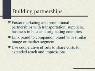 Building partnerships
Foster marketing and promotional
partnerships with transportation, suppliers,
business in host and originating countries
Link brand to companion brand with similar
image or market segment
Use cooperative efforts to share costs for
extended reach and impressions
 