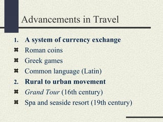 Advancements in Travel
1. A system of currency exchange
Roman coins
Greek games
Common language (Latin)
2. Rural to urban movement
Grand Tour (16th century)
Spa and seaside resort (19th century)
 