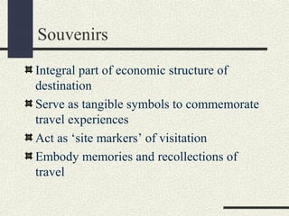 Souvenirs
Integral part of economic structure of
destination
Serve as tangible symbols to commemorate
travel experiences
Act as ‘site markers’ of visitation
Embody memories and recollections of
travel
 