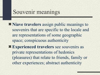 Souvenir meanings
Niave travelers assign public meanings to
souvenirs that are specific to the locale and
are representations of some geographic
space; conspicuous authenticity
Experienced travelers see souvenirs as
private representations of hedonics
(pleasures) that relate to friends, family or
other experiences; abstract authenticity
 