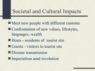 Societal and Cultural Impacts
Meet new people with different customs
Confrontation of new values, lifestyles,
languages, wealth
Hosts - residents of tourist site
Guests - visitors to tourist site
Disease transmission
Imperialism amd involution
 