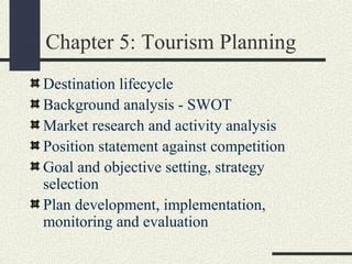 Chapter 5: Tourism Planning
Destination lifecycle
Background analysis - SWOT
Market research and activity analysis
Position statement against competition
Goal and objective setting, strategy
selection
Plan development, implementation,
monitoring and evaluation
 